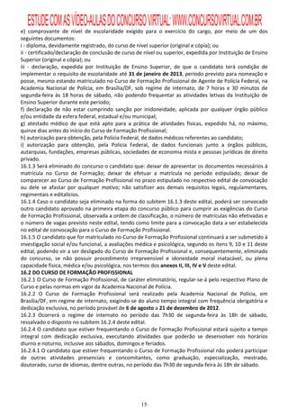 ESTUDE COM AS VÍDEO-AULAS DO CONCURSO VIRTUAL: WWW.CONCURSOVIRTUAL.COM.BR
e) comprovante de nível de escolaridade exigido para o exercício do cargo, por meio de um dos
seguintes documentos:
i - diploma, devidamente registrado, do curso de nível superior (original e cópia); ou
ii - certificado/declaração de conclusão de curso de nível ou superior, expedida por Instituição de Ensino
Superior (original e cópia); ou
iii - declaração, expedida por Instituição de Ensino Superior, de que o candidato terá condição de
implementar o requisito de escolaridade até 31 de janeiro de 2013, período previsto para nomeação e
posse, mesmo estando matriculado no Curso de Formação Profissional de Agente de Polícia Federal, na
Academia Nacional de Polícia, em Brasília/DF, sob regime de internato, de 7 horas e 30 minutos de
segunda-feira às 18 horas de sábado, não podendo frequentar as atividades letivas da Instituição de
Ensino Superior durante este período;
f) declaração de não estar cumprindo sanção por inidoneidade, aplicada por qualquer órgão público
e/ou entidade da esfera federal, estadual e/ou municipal;
g) atestado médico de que está apto para a prática de atividades físicas, expedido há, no máximo,
quinze dias antes do início do Curso de Formação Profissional;
h) autorização para obtenção, pela Polícia Federal, de dados médicos referentes ao candidato;
i) autorização para obtenção, pela Polícia Federal, de dados funcionais junto a órgãos públicos,
autarquias, fundações, empresas públicas, sociedades de economia mista e pessoas jurídicas de direito
privado.
16.1.3 Será eliminado do concurso o candidato que: deixar de apresentar os documentos necessários à
matrícula no Curso de Formação; deixar de efetuar a matrícula no período estipulado; deixar de
comparecer ao Curso de Formação Profissional no prazo estipulado no respectivo edital de convocação
ou dele se afastar por qualquer motivo; não satisfizer aos demais requisitos legais, regulamentares,
regimentais e editalícios.
16.1.4 Caso o candidato seja eliminado na forma do subitem 16.1.3 deste edital, poderá ser convocado
outro candidato aprovado na primeira etapa do concurso público para cumprir as exigências do Curso
de Formação Profissional, observada a ordem de classificação, o número de matrículas não efetivadas e
o número de vagas previsto neste edital, tendo como limite para a convocação data a ser estabelecida
no edital de convocação para o Curso de Formação Profissional.
16.1.5 O candidato que for matriculado no Curso de Formação Profissional continuará a ser submetido à
investigação social e/ou funcional, a avaliações médica e psicológica, segundo os itens 9, 10 e 11 deste
edital, podendo vir a ser desligado do Curso de Formação Profissional e, consequentemente, eliminado
do concurso, se não possuir procedimento irrepreensível e idoneidade moral inatacável, ou plena
capacidade física, médica e/ou psicológica, nos termos dos anexos II, III, IV e V deste edital.
16.2 DO CURSO DE FORMAÇÃO PROFISSIONAL
16.2.1 O Curso de Formação Profissional, de caráter eliminatório, regular-se-á pelo respectivo Plano de
Curso e pelas normas em vigor da Academia Nacional de Polícia.
16.2.2 O Curso de Formação Profissional será realizado pela Academia Nacional de Polícia, em
Brasília/DF, em regime de internato, exigindo-se do aluno tempo integral com frequência obrigatória e
dedicação exclusiva, no período provável de 6 de agosto a 21 de dezembro de 2012.
16.2.3 Ocorrerá o regime de internato no período das 7h30 de segunda-feira às 18h de sábado,
ressalvado o disposto no subitem 16.2.4 deste edital.
16.2.4 O candidato que estiver frequentando o Curso de Formação Profissional estará sujeito a tempo
integral com dedicação exclusiva, executando atividades que poderão se desenvolver nos horários
diurno e noturno, inclusive aos sábados, domingos e feriados.
16.2.4.1 O candidato que estiver frequentando o Curso de Formação Profissional não poderá participar
de outras atividades presenciais e concomitantes, como graduação, especialização, mestrado,
doutorado, curso de idiomas, dentre outras, no período das 7h30 de segunda-feira às 18h de sábado.




                                                   15
 
