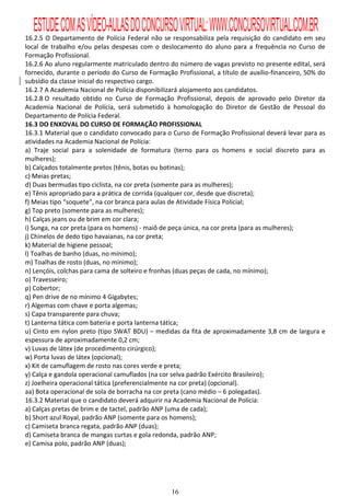 ESTUDE COM AS VÍDEO-AULAS DO CONCURSO VIRTUAL: WWW.CONCURSOVIRTUAL.COM.BR
16.2.5 O Departamento de Polícia Federal não se responsabiliza pela requisição do candidato em seu
local de trabalho e/ou pelas despesas com o deslocamento do aluno para a frequência no Curso de
Formação Profissional.
16.2.6 Ao aluno regularmente matriculado dentro do número de vagas previsto no presente edital, será
fornecido, durante o período do Curso de Formação Profissional, a título de auxílio-financeiro, 50% do
subsídio da classe inicial do respectivo cargo.
16.2.7 A Academia Nacional de Polícia disponibilizará alojamento aos candidatos.
16.2.8 O resultado obtido no Curso de Formação Profissional, depois de aprovado pelo Diretor da
Academia Nacional de Polícia, será submetido à homologação do Diretor de Gestão de Pessoal do
Departamento de Polícia Federal.
16.3 DO ENXOVAL DO CURSO DE FORMAÇÃO PROFISSIONAL
16.3.1 Material que o candidato convocado para o Curso de Formação Profissional deverá levar para as
atividades na Academia Nacional de Polícia:
a) Traje social para a solenidade de formatura (terno para os homens e social discreto para as
mulheres);
b) Calçados totalmente pretos (tênis, botas ou botinas);
c) Meias pretas;
d) Duas bermudas tipo ciclista, na cor preta (somente para as mulheres);
e) Tênis apropriado para a prática de corrida (qualquer cor, desde que discreta);
f) Meias tipo “soquete”, na cor branca para aulas de Atividade Física Policial;
g) Top preto (somente para as mulheres);
h) Calças jeans ou de brim em cor clara;
i) Sunga, na cor preta (para os homens) - maiô de peça única, na cor preta (para as mulheres);
j) Chinelos de dedo tipo havaianas, na cor preta;
k) Material de higiene pessoal;
l) Toalhas de banho (duas, no mínimo);
m) Toalhas de rosto (duas, no mínimo);
n) Lençóis, colchas para cama de solteiro e fronhas (duas peças de cada, no mínimo);
o) Travesseiro;
p) Cobertor;
q) Pen drive de no mínimo 4 Gigabytes;
r) Algemas com chave e porta algemas;
s) Capa transparente para chuva;
t) Lanterna tática com bateria e porta lanterna tática;
u) Cinto em nylon preto (tipo SWAT BDU) – medidas da fita de aproximadamente 3,8 cm de largura e
espessura de aproximadamente 0,2 cm;
v) Luvas de látex (de procedimento cirúrgico);
w) Porta luvas de látex (opcional);
x) Kit de camuflagem de rosto nas cores verde e preta;
y) Calça e gandola operacional camuflados (na cor selva padrão Exército Brasileiro);
z) Joelheira operacional tática (preferencialmente na cor preta) (opcional).
aa) Bota operacional de sola de borracha na cor preta (cano médio – 6 polegadas).
16.3.2 Material que o candidato deverá adquirir na Academia Nacional de Polícia:
a) Calças pretas de brim e de tactel, padrão ANP (uma de cada);
b) Short azul Royal, padrão ANP (somente para os homens);
c) Camiseta branca regata, padrão ANP (duas);
d) Camiseta branca de mangas curtas e gola redonda, padrão ANP;
e) Camisa polo, padrão ANP (duas);




                                                 16
 