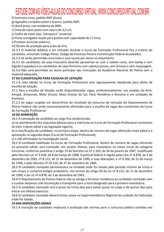 ESTUDE COM AS VÍDEO-AULAS DO CONCURSO VIRTUAL: WWW.CONCURSOVIRTUAL.COM.BR
f) Camiseta cinza, padrão ANP (duas);
g) Agasalho completo preto e branco, padrão ANP;
h) Boné preto com emblema da ANP;
i) Cinto de nylon preto com velcro de 3,5 cm;
j) Coldre de nylon tipo “panqueca” universal;
k) Porta carregador duplo para pistola com capacidade de 17 tiros;
l) Protetor auricular externo;
m) Óculos de proteção para aulas de tiro;
16.3.3 O material didático a ser utilizado durante o Curso de Formação Profissional fica a critério do
candidato, incluindo: Código Penal, Código de Processo Penal e Constituição Federal atualizados.
16.3.4 Só serão permitidas uma mala e uma sacola por aluno no alojamento.
16.3.5 Os candidatos do sexo masculino deverão apresentar-se com o cabelo curto, sem barba e sem
bigode (raspados) e os candidatos do sexo feminino com cabelos presos, sem brincos e sem maquiagem.
16.3.6 Não será permitido ao aluno participar das instruções da Academia Nacional de Polícia sem o
material adequado.
17 DA CLASSIFICAÇÃO PARA ESCOLHA DE LOTAÇÃO
17.1 A nota obtida no Curso de Formação Profissional será rigorosamente obedecida para efeito de
escolha de lotação.
17.2 Para a escolha de lotação serão disponibilizadas vagas, preferencialmente, nos estados do Acre,
Amapá, Amazonas, Mato Grosso, Mato Grosso do Sul, Pará, Rondônia e Roraima e em unidades de
fronteira.
17.2.1 As vagas surgidas em decorrência do resultado do concurso de remoção do Departamento de
Polícia Federal não serão necessariamente oferecidas para a escolha de vagas dos concluintes do Curso
de Formação Profissional.
18 DA NOMEAÇÃO
18.1 A nomeação do candidato ao cargo fica condicionada:
a) ao atendimento dos requisitos básicos para a matrícula no Curso de Formação Profissional constantes
do item 3 deste edital e da legislação vigente;
b) à classificação do candidato, na primeira etapa, dentro do número de vagas oferecido neste edital e à
aprovação na segunda etapa (Curso de Formação Profissional);
c) a não eliminação na investigação social.
18.2 O candidato habilitado no Curso de Formação Profissional, dentro do número de vagas oferecido
no presente edital, será nomeado, em caráter efetivo, para investidura na classe inicial da categoria
funcional, conforme preceitua o artigo 13 do Decreto-Lei nº 2.320, de 26 de janeiro de 1987, modificado
pelo Decreto-Lei nº 2.418, de 8 de março de 1988. O policial federal é regido pelas Leis nº 4.878, de 3 de
dezembro de 1965, nº 8.112, de 11 de dezembro de 1990, e suas alterações, e nº 9.266, de 15 de março
de 1996, e pelo Decreto nº 59.310, de 27 de setembro de 1966.
18.3 O candidato nomeado permanecerá na Unidade onde for lotado pelo período mínimo de trinta e
seis meses e cumprirá estágio probatório, nos termos do artigo 20 da Lei nº 8.112, de 11 de dezembro
de 1990, e da Lei nº 4.878, de 3 de dezembro de 1965.
18.4 O Departamento de Polícia Federal não se obriga a fornecer residência ao candidato nomeado nem
a custear despesas com locomoção e transporte para o local designado para a primeira investidura.
18.5 O candidato nomeado terá o prazo de trinta dias para tomar posse no cargo e de quinze dias para
entrar em efetivo exercício.
18.6 O candidato nomeado deverá tomar posse na Superintendência Regional da unidade da Federação
onde for lotado.
19 DAS DISPOSIÇÕES GERAIS
19.1 A inscrição do candidato implicará a aceitação das normas para o concurso público contidas nos




                                                   17
 