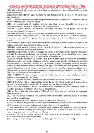 ESTUDE COM AS VÍDEO-AULAS DO CONCURSO VIRTUAL: WWW.CONCURSOVIRTUAL.COM.BR
19.11 Não serão aplicadas provas em local, data ou horário diferentes dos predeterminados em edital
ou em comunicado.
19.12 Não será admitido ingresso de candidato no local de realização das provas após o horário fixado
para o seu início.
19.13 O candidato deverá permanecer obrigatoriamente no local de realização das provas por, no
mínimo, uma hora após o início das provas.
19.13.1 A inobservância do subitem anterior acarretará a não correção das provas e,
consequentemente, a eliminação do candidato no concurso público.
19.14 O CESPE/UnB manterá um marcador de tempo em cada sala de provas para fins de
acompanhamento pelos candidatos.
19.15 O candidato que se retirar do ambiente de provas não poderá retornar em hipótese alguma.
19.16 O candidato somente poderá retirar-se do local de realização das provas levando o caderno de
provas, no decurso dos últimos quinze minutos anteriores ao horário determinado para o término das
provas.
19.17 Não haverá, por qualquer motivo, prorrogação do tempo previsto para a aplicação das provas em
razão do afastamento de candidato da sala de provas.
19.18 Não haverá segunda chamada para a realização das provas. O não comparecimento a estas
implicará a eliminação automática do candidato.
19.19 Não será permitida, durante a realização das provas, a comunicação entre os candidatos nem a
utilização de máquinas calculadoras e/ou similares, livros, anotações, réguas de cálculo, impressos ou
qualquer outro material de consulta, inclusive códigos e/ou legislação.
19.20 Será eliminado do concurso o candidato que, durante a realização das provas, for surpreendido
portando aparelhos eletrônicos, tais como: máquinas calculadoras, agendas eletrônicas ou similares,
telefones celulares, smartphones, tablets, ipod®, gravadores, pendrive, mp3 player ou similar, qualquer
receptor ou transmissor de dados e mensagens, bip, agenda eletrônica, notebook, palmtop, walkman,
máquina fotográfica, controle de alarme de carro etc., bem como relógio de qualquer espécie, óculos
escuros, protetor auricular ou quaisquer acessórios de chapelaria, tais como chapéu, boné, gorro etc. e,
ainda, lápis, lapiseira/grafite e/ou borracha.
19.20.1 O CESPE/UnB recomenda que o candidato não leve nenhum dos objetos citados no subitem
anterior, no dia de realização das provas.
19.20.2 O CESPE/UnB não ficará responsável pela guarda de quaisquer dos objetos supracitados.
19.20.3 O CESPE/UnB não se responsabilizará por perdas ou extravios de objetos ou de equipamentos
eletrônicos ocorridos durante a realização das provas, nem por danos neles causados.
19.20.4 Não será permitida a entrada de candidatos no ambiente de provas portando armas. O
candidato que estiver armado será encaminhado à Coordenação.
19.21 No dia de realização das provas, o CESPE/UnB poderá submeter os candidatos ao sistema de
detecção de metal.
19.22 Terá suas provas anuladas e será automaticamente eliminado do concurso público o candidato
que, durante a sua realização:
a) for surpreendido dando ou recebendo auxílio para a execução das provas;
b) utilizar-se de livros, máquinas de calcular ou equipamento similar, dicionário, notas ou impressos que
não forem expressamente permitidos ou que se comunicar com outro candidato;
c) for surpreendido portando aparelhos eletrônicos, tais como os listados no subitem 19.20 deste edital;
d) faltar com o devido respeito para com qualquer membro da equipe de aplicação das provas, com as
autoridades presentes ou com os demais candidatos;
e) fizer anotação de informações relativas às suas respostas no comprovante de inscrição ou em
qualquer outro meio, que não os permitidos;
f) não entregar o material das provas ao término do tempo destinado para a sua realização;




                                                   19
 