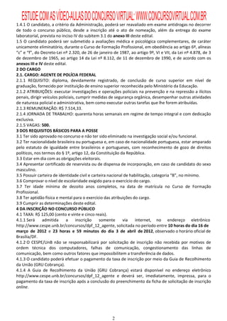 ESTUDE COM AS VÍDEO-AULAS DO CONCURSO VIRTUAL: WWW.CONCURSOVIRTUAL.COM.BR
1.4.1 O candidato, a critério da Administração, poderá ser reavaliado em exame antidrogas no decorrer
de todo o concurso público, desde a inscrição até o ato de nomeação, além da entrega do exame
laboratorial, prevista no inciso IV do subitem 3.1 do anexo III deste edital.
1.5 O candidato poderá ser submetido a avaliações médica e psicológica complementares, de caráter
unicamente eliminatório, durante o Curso de Formação Profissional, em obediência ao artigo 6º, alíneas
“c” e “f”, do Decreto-Lei nº 2.320, de 26 de janeiro de 1987, ao artigo 9º, VI e VII, da Lei nº 4.878, de 3
de dezembro de 1965, ao artigo 14 da Lei nº 8.112, de 11 de dezembro de 1990, e de acordo com os
anexos III e IV deste edital.
2 DO CARGO
2.1. CARGO: AGENTE DE POLÍCIA FEDERAL
2.1.1 REQUISITO: diploma, devidamente registrado, de conclusão de curso superior em nível de
graduação, fornecido por instituição de ensino superior reconhecida pelo Ministério da Educação.
2.1.2 ATRIBUIÇÕES: executar investigações e operações policiais na prevenção e na repressão a ilícitos
penais, dirigir veículos policiais, cumprir medidas de segurança orgânica, desempenhar outras atividades
de natureza policial e administrativa, bem como executar outras tarefas que lhe forem atribuídas.
2.1.3 REMUNERAÇÃO: R$ 7.514,33.
2.1.4 JORNADA DE TRABALHO: quarenta horas semanais em regime de tempo integral e com dedicação
exclusiva.
2.1.5 VAGAS: 500.
3 DOS REQUISITOS BÁSICOS PARA A POSSE
3.1 Ter sido aprovado no concurso e não ter sido eliminado na investigação social e/ou funcional.
3.2 Ter nacionalidade brasileira ou portuguesa e, em caso de nacionalidade portuguesa, estar amparado
pelo estatuto de igualdade entre brasileiros e portugueses, com reconhecimento de gozo de direitos
políticos, nos termos do § 1º, artigo 12, da Constituição da República.
3.3 Estar em dia com as obrigações eleitorais.
3.4 Apresentar certificado de reservista ou de dispensa de incorporação, em caso de candidato do sexo
masculino.
3.5 Possuir carteira de identidade civil e carteira nacional de habilitação, categoria “B”, no mínimo.
3.6 Comprovar o nível de escolaridade exigido para o exercício do cargo.
3.7 Ter idade mínima de dezoito anos completos, na data de matrícula no Curso de Formação
Profissional.
3.8 Ter aptidão física e mental para o exercício das atribuições do cargo.
3.9 Cumprir as determinações deste edital.
4 DA INSCRIÇÃO NO CONCURSO PÚBLICO
4.1 TAXA: R$ 125,00 (cento e vinte e cinco reais).
4.1.1 Será     admitida      a     inscrição   somente      via    internet, no endereço eletrônico
http://www.cespe.unb.br/concursos/dpf_12_agente, solicitada no período entre 10 horas do dia 16 de
março de 2012 e 23 horas e 59 minutos do dia 3 de abril de 2012, observado o horário oficial de
Brasília/DF.
4.1.2 O CESPE/UnB não se responsabilizará por solicitação de inscrição não recebida por motivos de
ordem técnica dos computadores, falhas de comunicação, congestionamento das linhas de
comunicação, bem como outros fatores que impossibilitem a transferência de dados.
4.1.3 O candidato poderá efetuar o pagamento da taxa de inscrição por meio da Guia de Recolhimento
da União (GRU Cobrança).
4.1.4 A Guia de Recolhimento da União (GRU Cobrança) estará disponível no endereço eletrônico
http://www.cespe.unb.br/concursos/dpf_12_agente e deverá ser, imediatamente, impressa, para o
pagamento da taxa de inscrição após a conclusão do preenchimento da ficha de solicitação de inscrição
online.




                                                    2
 