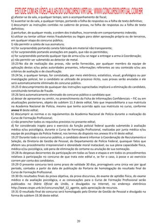 ESTUDE COM AS VÍDEO-AULAS DO CONCURSO VIRTUAL: WWW.CONCURSOVIRTUAL.COM.BR
g) afastar-se da sala, a qualquer tempo, sem o acompanhamento de fiscal;
h) ausentar-se da sala, a qualquer tempo, portando a folha de respostas ou a folha de texto definitivo;
i) descumprir as instruções contidas no caderno de provas, na folha de respostas ou a folha de texto
definitivo;
j) perturbar, de qualquer modo, a ordem dos trabalhos, incorrendo em comportamento indevido;
k) utilizar ou tentar utilizar meios fraudulentos ou ilegais para obter aprovação própria ou de terceiros,
em qualquer etapa do concurso público;
l) não permitir a coleta de sua assinatura;
m) for surpreendido portando caneta fabricada em material não transparente;
n) for surpreendido portando anotações em papéis, que não os permitidos;
o) for surpreendido portando qualquer tipo de arma e/ou se negar a entregar a arma à Coordenação;
p) não permitir ser submetido ao detector de metal.
19.23 No dia de realização das provas, não serão fornecidas, por qualquer membro da equipe de
aplicação destas e/ou pelas autoridades presentes, informações referentes ao seu conteúdo e/ou aos
critérios de avaliação e de classificação.
19.24 Se, a qualquer tempo, for constatado, por meio eletrônico, estatístico, visual, grafológico ou por
investigação policial, ter o candidato se utilizado de processo ilícito, suas provas serão anuladas e ele
será automaticamente eliminado do concurso público.
19.25 O descumprimento de quaisquer das instruções supracitadas implicará a eliminação do candidato,
constituindo tentativa de fraude.
19.26 Será automaticamente eliminado do concurso público o candidato que:
a) deixar de apresentar ou omitir, no preenchimento da Ficha de Informações Confidenciais – FIC ou em
atualizações posteriores, objeto do subitem 11.3 deste edital, fato que impossibilitaria a sua matrícula
na Academia Nacional de Polícia, mesmo que tenha ocorrido após sua matrícula no curso, conforme
anexo V deste edital;
b) descumprir as normas e os regulamentos da Academia Nacional de Polícia durante a realização do
Curso de Formação Profissional;
c) não preencher todos os requisitos previstos no presente edital;
d) for considerado inapto para o exercício da função policial federal quando submetido à avaliação
médica e/ou psicológica, durante o Curso de Formação Profissional, realizadas por junta médica e/ou
equipe de psicólogos da Polícia Federal, nos termos do disposto nos anexos III e IV deste edital.
19.27 Durante todo o concurso público, o candidato deverá informar à Coordenação de Recrutamento e
Seleção, da Diretoria de Gestão de Pessoal, do Departamento de Polícia Federal, quaisquer fatos que
afetem seu procedimento irrepreensível e idoneidade moral inatacável, ou sua plena capacidade física,
médica e/ou psicológica, sob pena de eliminação do certame ou anulação de sua nomeação.
19.28 As despesas decorrentes da participação em todas as fases e etapas e em todos os procedimentos
relativos à participação no concurso de que trata este edital e, se for o caso, à posse e ao exercício
correm por conta dos candidatos.
19.29 O presente concurso terá como prazo de validade 30 dias, prorrogáveis uma única vez por igual
período, contados a partir da data de publicação da Portaria de homologação do resultado final do
Curso de Formação Profissional.
19.30 Os resultados finais da prova objetiva, da prova discursiva, do exame de aptidão física, do exame
médico e da avaliação psicológica, e as convocações para o Curso de Formação Profissional serão
publicados no Diário Oficial da União, e divulgados na Internet, no endereço eletrônico
http://www.cespe.unb.br/concursos/dpf_12_agente, após apreciação de recursos.
19.31 O resultado final do concurso será homologado pelo Diretor de Gestão de Pessoal e divulgado na
forma do subitem 19.30 deste edital.




                                                   20
 