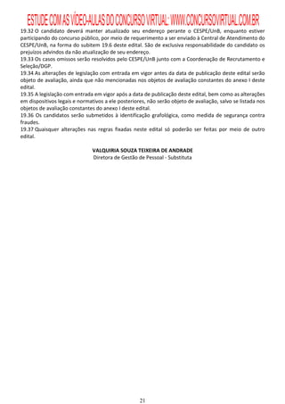 ESTUDE COM AS VÍDEO-AULAS DO CONCURSO VIRTUAL: WWW.CONCURSOVIRTUAL.COM.BR
19.32 O candidato deverá manter atualizado seu endereço perante o CESPE/UnB, enquanto estiver
participando do concurso público, por meio de requerimento a ser enviado à Central de Atendimento do
CESPE/UnB, na forma do subitem 19.6 deste edital. São de exclusiva responsabilidade do candidato os
prejuízos advindos da não atualização de seu endereço.
19.33 Os casos omissos serão resolvidos pelo CESPE/UnB junto com a Coordenação de Recrutamento e
Seleção/DGP.
19.34 As alterações de legislação com entrada em vigor antes da data de publicação deste edital serão
objeto de avaliação, ainda que não mencionadas nos objetos de avaliação constantes do anexo I deste
edital.
19.35 A legislação com entrada em vigor após a data de publicação deste edital, bem como as alterações
em dispositivos legais e normativos a ele posteriores, não serão objeto de avaliação, salvo se listada nos
objetos de avaliação constantes do anexo I deste edital.
19.36 Os candidatos serão submetidos à identificação grafológica, como medida de segurança contra
fraudes.
19.37 Quaisquer alterações nas regras fixadas neste edital só poderão ser feitas por meio de outro
edital.

                               VALQUIRIA SOUZA TEIXEIRA DE ANDRADE
                               Diretora de Gestão de Pessoal - Substituta




                                                   21
 