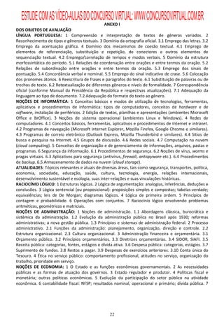 ESTUDE COM AS VÍDEO-AULAS DO CONCURSO VIRTUAL: WWW.CONCURSOVIRTUAL.COM.BR
                                                 ANEXO I
DOS OBJETOS DE AVALIAÇÃO
LÍNGUA PORTUGUESA: 1 Compreensão e interpretação de textos de gêneros variados. 2
Reconhecimento de tipos e gêneros textuais. 3 Domínio da ortografia oficial. 3.1 Emprego das letras. 3.2
Emprego da acentuação gráfica. 4 Domínio dos mecanismos de coesão textual. 4.1 Emprego de
elementos de referenciação, substituição e repetição, de conectores e outros elementos de
sequenciação textual. 4.2 Emprego/correlação de tempos e modos verbais. 5 Domínio da estrutura
morfossintática do período. 5.1 Relações de coordenação entre orações e entre termos da oração. 5.2
Relações de subordinação entre orações e entre termos da oração. 5.3 Emprego dos sinais de
pontuação. 5.4 Concordância verbal e nominal. 5.5 Emprego do sinal indicativo de crase. 5.6 Colocação
dos pronomes átonos. 6 Reescritura de frases e parágrafos do texto. 6.1 Substituição de palavras ou de
trechos de texto. 6.2 Retextualização de diferentes gêneros e níveis de formalidade. 7 Correspondência
oficial (conforme Manual da Presidência da República e respectivas atualizações). 7.1 Adequação da
linguagem ao tipo de documento. 7.2 Adequação do formato do texto ao gênero.
NOÇÕES DE INFORMÁTICA: 1 Conceitos básicos e modos de utilização de tecnologias, ferramentas,
aplicativos e procedimentos de informática: tipos de computadores, conceitos de hardware e de
software, instalação de periféricos. 2 Edição de textos, planilhas e apresentações (ambientes Microsoft
Office e BrOffice). 3 Noções de sistema operacional (ambientes Linux e Windows). 4 Redes de
computadores. 4.1 Conceitos básicos, ferramentas, aplicativos e procedimentos de Internet e intranet.
4.2 Programas de navegação (Microsoft Internet Explorer, Mozilla Firefox, Google Chrome e similares).
4.3 Programas de correio eletrônico (Outlook Express, Mozilla Thunderbird e similares). 4.4 Sítios de
busca e pesquisa na Internet. 4.5 Grupos de discussão. 4.6 Redes sociais. 4.7 Computação na nuvem
(cloud computing). 5 Conceitos de organização e de gerenciamento de informações, arquivos, pastas e
programas. 6 Segurança da informação. 6.1 Procedimentos de segurança. 6.2 Noções de vírus, worms e
pragas virtuais. 6.3 Aplicativos para segurança (antivírus, firewall, antispyware etc.). 6.4 Procedimentos
de backup. 6.5 Armazenamento de dados na nuvem (cloud storage).
ATUALIDADES: Tópicos relevantes e atuais de diversas áreas, tais como segurança, transportes, política,
economia, sociedade, educação, saúde, cultura, tecnologia, energia, relações internacionais,
desenvolvimento sustentável e ecologia, suas inter-relações e suas vinculações históricas.
RACIOCÍNIO LÓGICO: 1 Estruturas lógicas. 2 Lógica de argumentação: analogias, inferências, deduções e
conclusões. 3 Lógica sentencial (ou proposicional): proposições simples e compostas; tabelas-verdade;
equivalências; leis de De Morgan; diagramas lógicos. 4 Lógica de primeira ordem. 5 Princípios de
contagem e probabilidade. 6 Operações com conjuntos. 7 Raciocínio lógico envolvendo problemas
aritméticos, geométricos e matriciais.
NOÇÕES DE ADMINISTRAÇÃO: 1 Noções de administração. 1.1 Abordagens clássica, burocrática e
sistêmica da administração. 1.2 Evolução da administração pública no Brasil após 1930; reformas
administrativas; a nova gestão pública. 1.3 Princípios e sistemas de administração federal. 2 Processo
administrativo. 2.1 Funções da administração: planejamento, organização, direção e controle. 2.2
Estrutura organizacional. 2.3 Cultura organizacional. 3 Administração financeira e orçamentária. 3.1
Orçamento público. 3.2 Princípios orçamentários. 3.3 Diretrizes orçamentárias. 3.4 SIDOR, SIAFI. 3.5
Receita pública: categorias, fontes, estágios e dívida ativa. 3.6 Despesa pública: categorias, estágios. 3.7
Suprimento de fundos. 3.8 Restos a pagar. 3.9 Despesas de exercícios anteriores. 3.10 Conta única do
Tesouro. 4 Ética no serviço público: comportamento profissional, atitudes no serviço, organização do
trabalho, prioridade em serviço.
NOÇÕES DE ECONOMIA: 1 O Estado e as funções econômicas governamentais. 2 As necessidades
públicas e as formas de atuação dos governos. 3 Estado regulador e produtor. 4 Políticas fiscal e
monetária; outras políticas econômicas. 5 Evolução da participação do setor público na atividade
econômica. 6 contabilidade fiscal: NFSP; resultados nominal, operacional e primário; dívida pública. 7




                                                    22
 