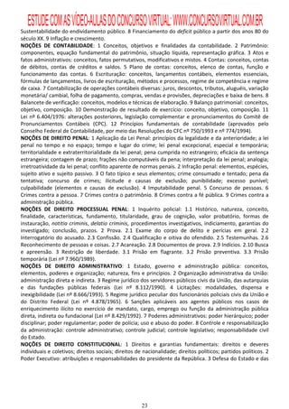 ESTUDE COM AS VÍDEO-AULAS DO CONCURSO VIRTUAL: WWW.CONCURSOVIRTUAL.COM.BR
Sustentabilidade do endividamento público. 8 Financiamento do deficit público a partir dos anos 80 do
século XX. 9 Inflação e crescimento.
NOÇÕES DE CONTABILIDADE: 1 Conceitos, objetivos e finalidades da contabilidade. 2 Patrimônio:
componentes, equação fundamental do patrimônio, situação líquida, representação gráfica. 3 Atos e
fatos administrativos: conceitos, fatos permutativos, modificativos e mistos. 4 Contas: conceitos, contas
de débitos, contas de créditos e saldos. 5 Plano de contas: conceitos, elenco de contas, função e
funcionamento das contas. 6 Escrituração: conceitos, lançamentos contábeis, elementos essenciais,
fórmulas de lançamentos, livros de escrituração, métodos e processos, regime de competência e regime
de caixa. 7 Contabilização de operações contábeis diversas: juros, descontos, tributos, aluguéis, variação
monetária/ cambial, folha de pagamento, compras, vendas e provisões, depreciações e baixa de bens. 8
Balancete de verificação: conceitos, modelos e técnicas de elaboração. 9 Balanço patrimonial: conceitos,
objetivo, composição. 10 Demonstração de resultado de exercício: conceito, objetivo, composição. 11
Lei nº 6.404/1976: alterações posteriores, legislação complementar e pronunciamentos do Comitê de
Pronunciamentos Contábeis (CPC). 12 Princípios fundamentais de contabilidade (aprovados pelo
Conselho Federal de Contabilidade, por meio das Resoluções do CFC nº 750/1993 e nº 774/1994).
NOÇÕES DE DIREITO PENAL: 1 Aplicação da Lei Penal: princípios da legalidade e da anterioridade; a lei
penal no tempo e no espaço; tempo e lugar do crime; lei penal excepcional, especial e temporária;
territorialidade e extraterritorialidade da lei penal; pena cumprida no estrangeiro; eficácia da sentença
estrangeira; contagem de prazo; frações não computáveis da pena; interpretação da lei penal; analogia;
irretroatividade da lei penal; conflito aparente de normas penais. 2 Infração penal: elementos, espécies,
sujeito ativo e sujeito passivo. 3 O fato típico e seus elementos; crime consumado e tentado; pena da
tentativa; concurso de crimes; ilicitude e causas de exclusão; punibilidade; excesso punível;
culpabilidade (elementos e causas de exclusão). 4 Imputabilidade penal. 5 Concurso de pessoas. 6
Crimes contra a pessoa. 7 Crimes contra o patrimônio. 8 Crimes contra a fé pública. 9 Crimes contra a
administração pública.
NOÇÕES DE DIREITO PROCESSUAL PENAL: 1 Inquérito policial: 1.1 Histórico, natureza, conceito,
finalidade, características, fundamento, titularidade, grau de cognição, valor probatório, formas de
instauração, notitia criminis, delatio criminis, procedimentos investigativos, indiciamento, garantias do
investigado; conclusão, prazos. 2 Prova. 2.1 Exame do corpo de delito e perícias em geral. 2.2
Interrogatório do acusado. 2.3 Confissão. 2.4 Qualificação e oitiva do ofendido. 2.5 Testemunhas. 2.6
Reconhecimento de pessoas e coisas. 2.7 Acareação. 2.8 Documentos de prova. 2.9 Indícios. 2.10 Busca
e apreensão. 3 Restrição de liberdade. 3.1 Prisão em flagrante. 3.2 Prisão preventiva. 3.3 Prisão
temporária (Lei nº 7.960/1989).
NOÇÕES DE DIREITO ADMINISTRATIVO: 1 Estado, governo e administração pública: conceitos,
elementos, poderes e organização; natureza, fins e princípios. 2 Organização administrativa da União:
administração direta e indireta. 3 Regime jurídico dos servidores públicos civis da União, das autarquias
e das fundações públicas federais (Lei nº 8.112/1990). 4 Licitações: modalidades, dispensa e
inexigibilidade (Lei nº 8.666/1993). 5 Regime jurídico peculiar dos funcionários policiais civis da União e
do Distrito Federal (Lei nº 4.878/1965). 6 Sanções aplicáveis aos agentes públicos nos casos de
enriquecimento ilícito no exercício de mandato, cargo, emprego ou função da administração pública
direta, indireta ou fundacional (Lei nº 8.429/1992). 7 Poderes administrativos: poder hierárquico; poder
disciplinar; poder regulamentar; poder de polícia; uso e abuso do poder. 8 Controle e responsabilização
da administração: controle administrativo; controle judicial; controle legislativo; responsabilidade civil
do Estado.
NOÇÕES DE DIREITO CONSTITUCIONAL: 1 Direitos e garantias fundamentais: direitos e deveres
individuais e coletivos; direitos sociais; direitos de nacionalidade; direitos políticos; partidos políticos. 2
Poder Executivo: atribuições e responsabilidades do presidente da República. 3 Defesa do Estado e das




                                                      23
 