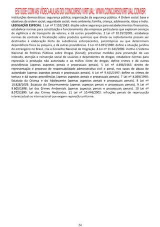 ESTUDE COM AS VÍDEO-AULAS DO CONCURSO VIRTUAL: WWW.CONCURSOVIRTUAL.COM.BR
instituições democráticas: segurança pública; organização da segurança pública. 4 Ordem social: base e
objetivos da ordem social; seguridade social; meio ambiente; família, criança, adolescente, idoso e índio.
LEGISLAÇÃO ESPECIAL: 1 Lei nº 7.102/1983: dispõe sobre segurança para estabelecimentos financeiros,
estabelece normas para constituição e funcionamento das empresas particulares que exploram serviços
de vigilância e de transporte de valores, e dá outras providências. 2 Lei nº 10.357/2001: estabelece
normas de controle e fiscalização sobre produtos químicos que direta ou indiretamente possam ser
destinados à elaboração ilícita de substâncias entorpecentes, psicotrópicas ou que determinem
dependência física ou psíquica, e dá outras providências. 3 Lei nº 6.815/1980: define a situação jurídica
do estrangeiro no Brasil, cria o Conselho Nacional de Imigração. 4 Lei nº 11.343/2006: institui o Sistema
Nacional de Políticas Públicas sobre Drogas (Sisnad); prescreve medidas para prevenção do uso
indevido, atenção e reinserção social de usuários e dependentes de drogas; estabelece normas para
repressão à produção não autorizada e ao tráfico ilícito de drogas; define crimes e dá outras
providências (apenas aspectos penais e processuais penais). 5 Lei nº 4.898/1965: direito de
representação e processo de responsabilidade administrativa civil e penal, nos casos de abuso de
autoridade (apenas aspectos penais e processuais penais). 6 Lei nº 9.455/1997: define os crimes de
tortura e dá outras providências (apenas aspectos penais e processuais penais). 7 Lei nº 8.069/1990:
Estatuto da Criança e do Adolescente (apenas aspectos penais e processuais penais). 8 Lei nº
10.826/2003: Estatuto do Desarmamento (apenas aspectos penais e processuais penais). 9 Lei nº
9.605/1998: Lei dos Crimes Ambientais (apenas aspectos penais e processuais penais). 10 Lei nº
8.072/1990: Lei dos Crimes Hediondos. 11 Lei nº 10.446/2002: infrações penais de repercussão
interestadual ou internacional que exigem repressão uniforme.




                                                   24
 