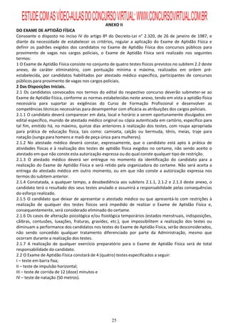 ESTUDE COM AS VÍDEO-AULAS DO CONCURSO VIRTUAL: WWW.CONCURSOVIRTUAL.COM.BR
                                                ANEXO II
DO EXAME DE APTIDÃO FÍSICA
Consoante o disposto no inciso IV do artigo 8º do Decreto-Lei n° 2.320, de 26 de janeiro de 1987, e
diante da necessidade de estabelecer os critérios, regular a aplicação do Exame de Aptidão Física e
definir os padrões exigidos dos candidatos no Exame de Aptidão Física dos concursos públicos para
provimento de vagas nos cargos policiais, o Exame de Aptidão Física será realizado nos seguintes
termos:
1 O Exame de Aptidão Física consiste no conjunto de quatro testes físicos previstos no subitem 2.2 deste
anexo, de caráter eliminatório, com pontuação mínima e máxima, realizados em ordem pré-
estabelecida, por candidatos habilitados por atestado médico específico, participantes de concursos
públicos para provimento de vagas nos cargos policiais.
2 Das Disposições Iniciais.
2.1 Os candidatos convocados nos termos do edital do respectivo concurso deverão submeter-se ao
Exame de Aptidão Física, conforme as normas estabelecidas neste anexo, tendo em vista a aptidão física
necessária para suportar as exigências do Curso de Formação Profissional e desenvolver as
competências técnicas necessárias para desempenhar com eficácia as atribuições dos cargos policiais.
2.1.1 O candidato deverá comparecer em data, local e horário a serem oportunamente divulgados em
edital específico, munido de atestado médico original ou cópia autenticada em cartório, específico para
tal fim, emitido há, no máximo, quinze dias anteriores à realização dos testes, com roupa apropriada
para prática de educação física, tais como: camiseta, calção ou bermuda, tênis, meias, traje para
natação (sunga para homens e maiô de peça única para mulheres).
2.1.2 No atestado médico deverá constar, expressamente, que o candidato está apto à prática de
atividades físicas e à realização dos testes de aptidão física exigidos no certame, não sendo aceito o
atestado em que não conste esta autorização expressa ou do qual conste qualquer tipo de restrição.
2.1.3 O atestado médico deverá ser entregue no momento da identificação do candidato para a
realização do Exame de Aptidão Física e será retido pela organizadora do certame. Não será aceita a
entrega do atestado médico em outro momento, ou em que não conste a autorização expressa nos
termos do subitem anterior.
2.1.4 Constatada, a qualquer tempo, a desobediência aos subitens 2.1.1, 2.1.2 e 2.1.3 deste anexo, o
candidato terá o resultado dos seus testes anulado e assumirá a responsabilidade pelas consequências
do esforço realizado.
2.1.5 O candidato que deixar de apresentar o atestado médico ou que apresentá-lo com restrições à
realização de qualquer dos testes físicos será impedido de realizar o Exame de Aptidão Física e,
consequentemente, será considerado eliminado do certame.
2.1.6 Os casos de alteração psicológica e/ou fisiológica temporários (estados menstruais, indisposições,
cãibras, contusões, luxações, fraturas, gravidez, etc.), que impossibilitem a realização dos testes ou
diminuam a performance dos candidatos nos testes do Exame de Aptidão Física, serão desconsiderados,
não sendo concedido qualquer tratamento diferenciado por parte da Administração, mesmo que
ocorram durante a realização dos testes.
2.1.7 A realização de qualquer exercício preparatório para o Exame de Aptidão Física será de total
responsabilidade do candidato.
2.2 O Exame de Aptidão Física constará de 4 (quatro) testes especificados a seguir:
I – teste em barra fixa;
II – teste de impulsão horizontal;
III – teste de corrida de 12 (doze) minutos e
IV – teste de natação (50 metros).




                                                  25
 