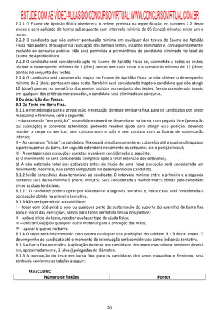 ESTUDE COM AS VÍDEO-AULAS DO CONCURSO VIRTUAL: WWW.CONCURSOVIRTUAL.COM.BR
2.2.1 O Exame de Aptidão Física obedecerá à ordem prevista na especificação no subitem 2.2 deste
anexo e será aplicado de forma subsequente com intervalo mínimo de 05 (cinco) minutos entre um e
outro.
2.2.2 O candidato que não obtiver pontuação mínima em qualquer dos testes do Exame de Aptidão
Física não poderá prosseguir na realização dos demais testes, estando eliminado e, consequentemente,
excluído do concurso público. Não será permitida a permanência do candidato eliminado no local do
Exame de Aptidão Física.
2.2.3 O candidato será considerado apto no Exame de Aptidão Física se, submetido a todos os testes,
obtiver o desempenho mínimo de 2 (dois) pontos em cada teste e o somatório mínimo de 12 (doze)
pontos no conjunto dos testes.
2.2.4 O candidato será considerado inapto no Exame de Aptidão Física se não obtiver o desempenho
mínimo de 2 (dois) pontos em cada teste. Também será considerado inapto o candidato que não atingir
12 (doze) pontos no somatório dos pontos obtidos no conjunto dos testes. Sendo considerado inapto
em qualquer dos critérios mencionados, o candidato será eliminado do concurso.
3 Da descrição dos Testes.
3.1 Do Teste em Barra Fixa.
3.1.1 A metodologia para a preparação e execução do teste em barra fixa, para os candidatos dos sexos
masculino e feminino, será a seguinte:
I – Ao comando “em posição”, o candidato deverá se dependurar na barra, com pegada livre (pronação
ou supinação) e cotovelos estendidos, podendo receber ajuda para atingir essa posição, devendo
manter o corpo na vertical, sem contato com o solo e sem contato com as barras de sustentação
laterais;
II – Ao comando “iniciar”, o candidato flexionará simultaneamente os cotovelos até o queixo ultrapassar
a parte superior da barra. Em seguida estenderá novamente os cotovelos até a posição inicial;
III - A contagem das execuções corretas levará em consideração o seguinte:
a) O movimento só será considerado completo após a total extensão dos cotovelos;
b) A não extensão total dos cotovelos antes do início de uma nova execução será considerada um
movimento incorreto, não sendo computado no desempenho do candidato.
3.1.2 Serão concedidas duas tentativas ao candidato. O intervalo mínimo entre a primeira e a segunda
tentativa será de no mínimo 5 (cinco) minutos. Será considerada a melhor marca obtida pelo candidato
entre as duas tentativas.
3.1.2.1 O candidato poderá optar por não realizar a segunda tentativa e, neste caso, será considerada a
pontuação obtida na primeira tentativa.
3.1.3 Não será permitido ao candidato:
I – tocar com o(s) pé(s) o solo ou qualquer parte de sustentação do suporte do aparelho da barra fixa
após o início das execuções, sendo para tanto permitida flexão dos joelhos;
II – após o início do teste, receber qualquer tipo de ajuda física;
III – utilizar luva(s) ou qualquer outro material para a proteção das mãos;
IV – apoiar o queixo na barra.
3.1.4 O teste será interrompido caso ocorra quaisquer das proibições do subitem 3.1.3 deste anexo. O
desempenho do candidato até o momento da interrupção será considerado como índice da tentativa.
3.1.5 A barra fixa necessária à aplicação do teste aos candidatos dos sexos masculino e feminino deverá
ter, aproximadamente, 2 (duas) polegadas de diâmetro.
3.1.6 A pontuação do teste em barra fixa, para os candidatos dos sexos masculino e feminino, será
atribuída conforme as tabelas a seguir:

       MASCULINO
             Número de flexões                                               Pontos




                                                  26
 