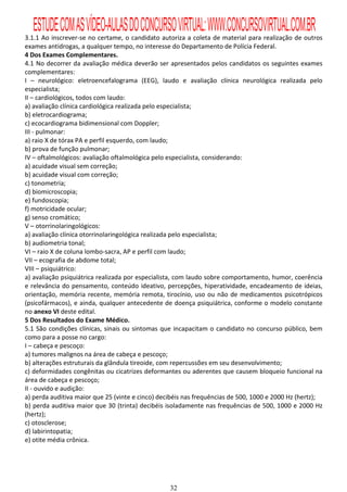 ESTUDE COM AS VÍDEO-AULAS DO CONCURSO VIRTUAL: WWW.CONCURSOVIRTUAL.COM.BR
3.1.1 Ao inscrever-se no certame, o candidato autoriza a coleta de material para realização de outros
exames antidrogas, a qualquer tempo, no interesse do Departamento de Polícia Federal.
4 Dos Exames Complementares.
4.1 No decorrer da avaliação médica deverão ser apresentados pelos candidatos os seguintes exames
complementares:
I – neurológico: eletroencefalograma (EEG), laudo e avaliação clínica neurológica realizada pelo
especialista;
II – cardiológicos, todos com laudo:
a) avaliação clínica cardiológica realizada pelo especialista;
b) eletrocardiograma;
c) ecocardiograma bidimensional com Doppler;
III - pulmonar:
a) raio X de tórax PA e perfil esquerdo, com laudo;
b) prova de função pulmonar;
IV – oftalmológicos: avaliação oftalmológica pelo especialista, considerando:
a) acuidade visual sem correção;
b) acuidade visual com correção;
c) tonometria;
d) biomicroscopia;
e) fundoscopia;
f) motricidade ocular;
g) senso cromático;
V – otorrinolaringológicos:
a) avaliação clínica otorrinolaringológica realizada pelo especialista;
b) audiometria tonal;
VI – raio X de coluna lombo-sacra, AP e perfil com laudo;
VII – ecografia de abdome total;
VIII – psiquiátrico:
a) avaliação psiquiátrica realizada por especialista, com laudo sobre comportamento, humor, coerência
e relevância do pensamento, conteúdo ideativo, percepções, hiperatividade, encadeamento de ideias,
orientação, memória recente, memória remota, tirocínio, uso ou não de medicamentos psicotrópicos
(psicofármacos), e ainda, qualquer antecedente de doença psiquiátrica, conforme o modelo constante
no anexo VI deste edital.
5 Dos Resultados do Exame Médico.
5.1 São condições clínicas, sinais ou sintomas que incapacitam o candidato no concurso público, bem
como para a posse no cargo:
I – cabeça e pescoço:
a) tumores malignos na área de cabeça e pescoço;
b) alterações estruturais da glândula tireoide, com repercussões em seu desenvolvimento;
c) deformidades congênitas ou cicatrizes deformantes ou aderentes que causem bloqueio funcional na
área de cabeça e pescoço;
II - ouvido e audição:
a) perda auditiva maior que 25 (vinte e cinco) decibéis nas frequências de 500, 1000 e 2000 Hz (hertz);
b) perda auditiva maior que 30 (trinta) decibéis isoladamente nas frequências de 500, 1000 e 2000 Hz
(hertz);
c) otosclerose;
d) labirintopatia;
e) otite média crônica.




                                                  32
 