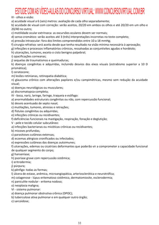ESTUDE COM AS VÍDEO-AULAS DO CONCURSO VIRTUAL: WWW.CONCURSOVIRTUAL.COM.BR
III - olhos e visão:
a) acuidade visual a 6 (seis) metros: avaliação de cada olho separadamente;
b) acuidade de visual com correção: serão aceitos, 20/20 em ambos os olhos e até 20/20 em um olho e
20/40 no outro;
c) motilidade ocular extrínseca: as excursões oculares devem ser normais;
d) senso cromático: serão aceitos até 3 (três) interpretações incorretas no teste completo;
e) pressão intraocular: fora dos limites compreendidos entre 10 a 18 mmHg;
f) cirurgia refrativa: será aceita desde que tenha resultado na visão mínima necessária à aprovação;
g) infecções e processos inflamatórios crônicos, ressalvadas as conjuntivites agudas e hordéolo;
h) ulcerações, tumores, exceto o cisto benigno palpebral;
i) opacificações corneanas;
j) sequelas de traumatismos e queimaduras;
k) doenças congênitas e adquiridas, incluindo desvios dos eixos visuais (estrabismo superior a 10 D
prismática);
l) ceratocone;
m) lesões retinianas, retinopatia diabética;
n) glaucoma crônico com alterações papilares e/ou campimétricas, mesmo sem redução da acuidade
visual;
o) doenças neurológicas ou musculares;
p) discromatopsia completa;
IV - boca, nariz, laringe, faringe, traqueia e esôfago:
a) anormalidades estruturais congênitas ou não, com repercussão funcional;
b) desvio acentuado de septo nasal;
c) mutilações, tumores, atresias e retrações;
d) fístulas congênitas ou adquiridas;
e) infecções crônicas ou recidivantes;
f) deficiências funcionais na mastigação, respiração, fonação e deglutição;
V - pele e tecido celular subcutâneo:
a) infecções bacterianas ou micóticas crônicas ou recidivantes;
b) micoses profundas;
c) parasitoses cutâneas extensas;
d) eczemas alérgicos cronificados ou infectados;
e) expressões cutâneas das doenças autoimunes;
f) ulcerações, edemas ou cicatrizes deformantes que poderão vir a comprometer a capacidade funcional
de qualquer segmento do corpo;
g) hanseníase;
h) psoríase grave com repercussão sistêmica;
i) eritrodermia;
j) púrpura;
k) pênfigo: todas as formas;
l) úlcera de estase, anêmica, microangiopática, arteriosclerótica e neurotrófica;
m) colagenose - lúpus eritematoso sistêmico, dermatomiosite, esclerodermia;
n) paniculite nodular - eritema nodoso;
o) neoplasia maligna;
VI - sistema pulmonar:
a) doença pulmonar obstrutiva crônica (DPOC);
b) tuberculose ativa pulmonar e em qualquer outro órgão;
c) sarcoidose;




                                                33
 