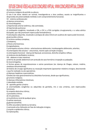 ESTUDE COM AS VÍDEO-AULAS DO CONCURSO VIRTUAL: WWW.CONCURSOVIRTUAL.COM.BR
d) pneumoconiose;
e) tumores malignos do pulmão ou pleura;
f) raio X de tórax: deverá ser normal, investigando-se a área cardíaca, exceto se insignificantes e
desprovidas de potencialidade mórbida e sem comprometimento funcional;
VII - sistema cardiovascular:
a) doença coronariana;
b) miocardiopatias;
c) hipertensão arterial sistêmica, não controlada;
d) hipertensão pulmonar;
e) cardiopatia congênita, ressalvada a CIA, a CIV e a PCA corrigidos cirurgicamente, e a valva aórtica
bicúspide, que não promovam repercussão hemodinâmica;
f) valvulopatia adquirida, ressalvado o prolapso de valva mitral com ausência de repercussão funcional;
g) pericardite crônica;
h) arritmia cardíaca complexa;
i) linfedema;
j) fístula arteriovenosa;
k) angiodisplasia;
l) arteriopatia oclusiva crônica - arteriosclerose obliterante, tromboangeíte obliterante, arterites;
m) arteriopatia não oclusiva – aneurismas, mesmo após correção cirúrgica;
n) arteriopatia funcional - doença de Raynaud, acrocianose, distrofia simpático reflexa;
o) síndrome do desfiladeiro torácico;
VIII - abdome e trato intestinal:
a) hérnia da parede abdominal com protusão do saco herniário à inspeção ou palpação;
b) visceromegalias;
c) formas graves de esquistossomose e outras parasitoses (ex: doença de Chagas, calazar, malária,
amebíase extraintestinal);
d) história de cirurgia significativa ou ressecção importante (apresentar relatório cirúrgico, descrevendo
o que foi realizado no ato operatório);
e) doenças hepáticas e pancreáticas;
f) lesões do trato gastrointestinal ou distúrbios funcionais, desde que significativos;
g) tumores malignos;
h) doenças inflamatórias intestinais;
i) obesidade mórbida;
IX - aparelho genito-urinário:
a) anormalidades congênitas ou adquiridas da genitália, rins e vias urinárias, com repercussões
funcionais;
b) uropatia obstrutiva crônica;
c) prostatite crônica;
d) rim policístico;
e) insuficiência renal de qualquer grau;
f) nefrite interticial;
g) glomerulonefrite;
h) sífilis secundária latente ou terciária;
i) varicocele e/ou hidrocele em fase de indicação cirúrgica;
j) orquite e epidemite crônica;
k) criptorquidia;




                                                   34
 