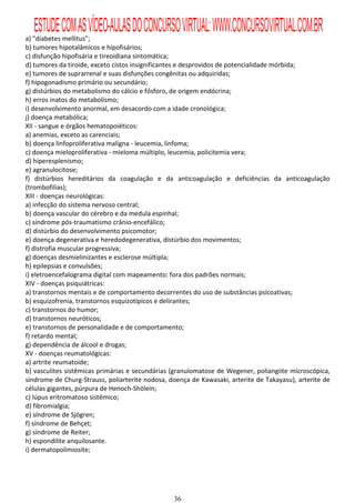 ESTUDE COM AS VÍDEO-AULAS DO CONCURSO VIRTUAL: WWW.CONCURSOVIRTUAL.COM.BR
a) "diabetes mellitus";
b) tumores hipotalâmicos e hipofisários;
c) disfunção hipofisária e tireoidiana sintomática;
d) tumores da tiroide, exceto cistos insignificantes e desprovidos de potencialidade mórbida;
e) tumores de suprarrenal e suas disfunções congênitas ou adquiridas;
f) hipogonadismo primário ou secundário;
g) distúrbios do metabolismo do cálcio e fósforo, de origem endócrina;
h) erros inatos do metabolismo;
i) desenvolvimento anormal, em desacordo com a idade cronológica;
j) doença metabólica;
XII - sangue e órgãos hematopoiéticos:
a) anemias, exceto as carenciais;
b) doença linfoproliferativa maligna - leucemia, linfoma;
c) doença mieloproliferativa - mieloma múltiplo, leucemia, policitemia vera;
d) hiperesplenismo;
e) agranulocitose;
f) distúrbios hereditários da coagulação e da anticoagulação e deficiências da anticoagulação
(trombofilias);
XIII - doenças neurológicas:
a) infecção do sistema nervoso central;
b) doença vascular do cérebro e da medula espinhal;
c) síndrome pós-traumatismo crânio-encefálico;
d) distúrbio do desenvolvimento psicomotor;
e) doença degenerativa e heredodegenerativa, distúrbio dos movimentos;
f) distrofia muscular progressiva;
g) doenças desmielinizantes e esclerose múltipla;
h) epilepsias e convulsões;
i) eletroencefalograma digital com mapeamento: fora dos padrões normais;
XIV - doenças psiquiátricas:
a) transtornos mentais e de comportamento decorrentes do uso de substâncias psicoativas;
b) esquizofrenia, transtornos esquizotípicos e delirantes;
c) transtornos do humor;
d) transtornos neuróticos;
e) transtornos de personalidade e de comportamento;
f) retardo mental;
g) dependência de álcool e drogas;
XV - doenças reumatológicas:
a) artrite reumatoide;
b) vasculites sistêmicas primárias e secundárias (granulomatose de Wegener, poliangiite microscópica,
síndrome de Churg-Strauss, poliarterite nodosa, doença de Kawasaki, arterite de Takayasu), arterite de
células gigantes, púrpura de Henoch-Shölein;
c) lúpus eritromatoso sistêmico;
d) fibromialgia;
e) síndrome de Sjögren;
f) síndrome de Behçet;
g) síndrome de Reiter;
h) espondilite anquilosante.
i) dermatopolimiosite;




                                                 36
 
