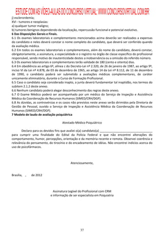 ESTUDE COM AS VÍDEO-AULAS DO CONCURSO VIRTUAL: WWW.CONCURSOVIRTUAL.COM.BR
j) esclerordemia;
XVI - tumores e neoplasias:
a) qualquer tumor maligno;
b) tumores benignos dependendo da localização, repercussão funcional e potencial evolutivo.
6 Das Disposições Gerais e Finais.
6.1 Os exames laboratoriais e complementares mencionados acima deverão ser realizados a expensas
do candidato e neles deverá constar o nome completo do candidato, que deverá ser conferido quando
da avaliação médica.
6.2 Em todos os exames laboratoriais e complementares, além do nome do candidato, deverá constar,
obrigatoriamente, a assinatura, a especialidade e o registro no órgão de classe específico do profissional
responsável, sendo motivo de inautenticidade destes a inobservância ou a omissão do referido número.
6.3 Os exames laboratoriais e complementares terão validade de 180 (cento e oitenta) dias.
6.4 Em obediência ao artigo 6º, alínea c do Decreto-Lei nº 2.320, de 26 de janeiro de 1987, ao artigo 9º,
inciso VI da Lei nº 4.878, de 03 de dezembro de 1965, ao artigo 14 da Lei nº 8.112, de 11 de dezembro
de 1990, o candidato poderá ser submetido a avaliações médicas complementares, de caráter
unicamente eliminatório, durante o Curso de Formação Profissional.
6.5 Caso o candidato seja considerado inapto, a junta deverá fundamentar tal inaptidão, nos termos do
subitem 2.1.2 deste anexo.
6.6 Nenhum candidato poderá alegar desconhecimento das regras deste anexo.
6.7 O Exame Médico poderá ser acompanhado por um médico do Serviço de Inspeção e Assistência
Médica da Coordenação de Recursos Humanos (SIMED/CRH/DGP).
6.8 As dúvidas, as controvérsias e os casos não previstos neste anexo serão dirimidos pela Diretoria de
Gestão de Pessoal, ouvido o Serviço de Inspeção e Assistência Médica da Coordenação de Recursos
Humanos (SIMED/CRH/DGP).
7 Modelo de laudo de avaliação psiquiátrica

                                      Atestado Médico Psiquiátrico

       Declaro para os devidos fins que avaliei o(a) candidato(a) ________________________________
para cumprir uma finalidade do Edital da Polícia Federal e que não encontrei alterações do
comportamento, humor, percepções, orientação e da memória recente e remota. Observei coerência e
relevância do pensamento, do tirocínio e do encadeamento de idéias. Não encontrei indícios acerca do
uso de psicofármacos.



                                            Atenciosamente,


Brasília, ,   de 2012



                               Assinatura Legível do Profissional com CRM
                             e informação de ser especialista em Psiquiatria




                                                   37
 