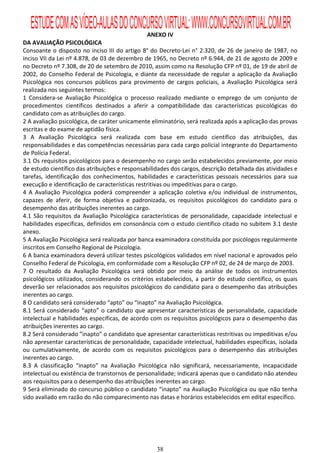 ESTUDE COM AS VÍDEO-AULAS DO CONCURSO VIRTUAL: WWW.CONCURSOVIRTUAL.COM.BR
                                                ANEXO IV
DA AVALIAÇÃO PSICOLÓGICA
Consoante o disposto no inciso III do artigo 8° do Decreto-Lei n° 2.320, de 26 de janeiro de 1987, no
inciso VII da Lei nº 4.878, de 03 de dezembro de 1965, no Decreto nº 6.944, de 21 de agosto de 2009 e
no Decreto nº 7.308, de 20 de setembro de 2010, assim como na Resolução CFP nº 01, de 19 de abril de
2002, do Conselho Federal de Psicologia, e diante da necessidade de regular a aplicação da Avaliação
Psicológica nos concursos públicos para provimento de cargos policiais, a Avaliação Psicológica será
realizada nos seguintes termos:
1 Considera-se Avaliação Psicológica o processo realizado mediante o emprego de um conjunto de
procedimentos científicos destinados a aferir a compatibilidade das características psicológicas do
candidato com as atribuições do cargo.
2 A avaliação psicológica, de caráter unicamente eliminatório, será realizada após a aplicação das provas
escritas e do exame de aptidão física.
3 A Avaliação Psicológica será realizada com base em estudo científico das atribuições, das
responsabilidades e das competências necessárias para cada cargo policial integrante do Departamento
de Polícia Federal.
3.1 Os requisitos psicológicos para o desempenho no cargo serão estabelecidos previamente, por meio
de estudo científico das atribuições e responsabilidades dos cargos, descrição detalhada das atividades e
tarefas, identificação dos conhecimentos, habilidades e características pessoais necessários para sua
execução e identificação de características restritivas ou impeditivas para o cargo.
4 A Avaliação Psicológica poderá compreender a aplicação coletiva e/ou individual de instrumentos,
capazes de aferir, de forma objetiva e padronizada, os requisitos psicológicos do candidato para o
desempenho das atribuições inerentes ao cargo.
4.1 São requisitos da Avaliação Psicológica características de personalidade, capacidade intelectual e
habilidades específicas, definidos em consonância com o estudo científico citado no subitem 3.1 deste
anexo.
5 A Avaliação Psicológica será realizada por banca examinadora constituída por psicólogos regularmente
inscritos em Conselho Regional de Psicologia.
6 A banca examinadora deverá utilizar testes psicológicos validados em nível nacional e aprovados pelo
Conselho Federal de Psicologia, em conformidade com a Resolução CFP nº 02, de 24 de março de 2003.
7 O resultado da Avaliação Psicológica será obtido por meio da análise de todos os instrumentos
psicológicos utilizados, considerando os critérios estabelecidos, a partir do estudo científico, os quais
deverão ser relacionados aos requisitos psicológicos do candidato para o desempenho das atribuições
inerentes ao cargo.
8 O candidato será considerado “apto” ou “inapto” na Avaliação Psicológica.
8.1 Será considerado “apto” o candidato que apresentar características de personalidade, capacidade
intelectual e habilidades específicas, de acordo com os requisitos psicológicos para o desempenho das
atribuições inerentes ao cargo.
8.2 Será considerado ”inapto” o candidato que apresentar características restritivas ou impeditivas e/ou
não apresentar características de personalidade, capacidade intelectual, habilidades específicas, isolada
ou cumulativamente, de acordo com os requisitos psicológicos para o desempenho das atribuições
inerentes ao cargo.
8.3 A classificação “inapto” na Avaliação Psicológica não significará, necessariamente, incapacidade
intelectual ou existência de transtornos de personalidade; indicará apenas que o candidato não atendeu
aos requisitos para o desempenho das atribuições inerentes ao cargo.
9 Será eliminado do concurso público o candidato “inapto” na Avaliação Psicológica ou que não tenha
sido avaliado em razão do não comparecimento nas datas e horários estabelecidos em edital específico.




                                                   38
 