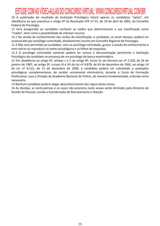 ESTUDE COM AS VÍDEO-AULAS DO CONCURSO VIRTUAL: WWW.CONCURSOVIRTUAL.COM.BR
10 A publicação do resultado da Avaliação Psicológica listará apenas os candidatos “aptos”, em
obediência ao que preceitua o artigo 6º da Resolução CFP nº 01, de 19 de abril de 2002, do Conselho
Federal de Psicologia.
11 Será assegurado ao candidato conhecer as razões que determinaram a sua classificação como
“inapto”, bem como a possibilidade de interpor recurso.
11.1 Na sessão de conhecimento das razões da classificação, o candidato, se assim desejar, poderá ser
assessorado por psicólogo contratado, devidamente inscrito em Conselho Regional de Psicologia.
11.2 Não será permitido ao candidato, nem ao psicólogo contratado, gravar a sessão de conhecimento e
nem retirar ou reproduzir os testes psicológicos e as folhas de respostas.
11.3 O psicólogo contratado somente poderá ter acesso à documentação pertinente à Avaliação
Psicológica do candidato na presença de um psicólogo da banca examinadora.
12 Em obediência ao artigo 6º, alíneas c e f, ao artigo 8º, inciso III, do Decreto-Lei nº 2.320, de 26 de
janeiro de 1987, ao artigo 9º, incisos VI e VII da Lei nº 4.878, de 03 de dezembro de 1965, ao artigo 14
da Lei nº 8.112, de 11 de dezembro de 1990, o candidato poderá ser submetido a avaliações
psicológicas complementares, de caráter unicamente eliminatório, durante o Curso de Formação
Profissional, caso a Direção da Academia Nacional de Polícia, de maneira fundamentada, entenda como
necessário.
13 Nenhum candidato poderá alegar desconhecimento das regras deste anexo.
14 As dúvidas, as controvérsias e os casos não previstos neste anexo serão dirimidos pela Diretoria de
Gestão de Pessoal, ouvida a Coordenação de Recrutamento e Seleção.




                                                   39
 