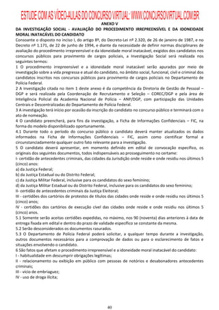 ESTUDE COM AS VÍDEO-AULAS DO CONCURSO VIRTUAL: WWW.CONCURSOVIRTUAL.COM.BR
                                                   ANEXO V
DA INVESTIGAÇÃO SOCIAL - AVALIAÇÃO DO PROCEDIMENTO IRREPREENSÍVEL E DA IDONEIDADE
MORAL INATACÁVEL DO CANDIDATO
Consoante o disposto no inciso I, do artigo 8º, do Decreto-Lei nº 2.320, de 26 de janeiro de 1987, e no
Decreto nº 1.171, de 22 de junho de 1994, e diante da necessidade de definir normas disciplinares de
avaliação do procedimento irrepreensível e da idoneidade moral inatacável, exigidos dos candidatos nos
concursos públicos para provimento de cargos policiais, a Investigação Social será realizada nos
seguintes termos:
1 O procedimento irrepreensível e a idoneidade moral inatacável serão apurados por meio de
investigação sobre a vida pregressa e atual do candidato, no âmbito social, funcional, civil e criminal dos
candidatos inscritos nos concursos públicos para provimento de cargos policiais no Departamento de
Polícia Federal.
2 A investigação citada no item 1 deste anexo é da competência da Diretoria de Gestão de Pessoal –
DGP e será realizada pela Coordenação de Recrutamento e Seleção – COREC/DGP e pela área de
Inteligência Policial da Academia Nacional de Polícia – ANP/DGP, com participação das Unidades
Centrais e Descentralizadas do Departamento de Polícia Federal.
3 A investigação terá início por ocasião da inscrição do candidato no concurso público e terminará com o
ato de nomeação.
4 O candidato preencherá, para fins da investigação, a Ficha de Informações Confidenciais – FIC, na
forma do modelo disponibilizado oportunamente.
4.1 Durante todo o período do concurso público o candidato deverá manter atualizados os dados
informados na Ficha de Informações Confidenciais – FIC, assim como cientificar formal e
circunstanciadamente qualquer outro fato relevante para a investigação.
5 O candidato deverá apresentar, em momento definido em edital de convocação específico, os
originais dos seguintes documentos, todos indispensáveis ao prosseguimento no certame:
I- certidão de antecedentes criminais, das cidades da Jurisdição onde reside e onde residiu nos últimos 5
(cinco) anos:
a) da Justiça Federal;
b) da Justiça Estadual ou do Distrito Federal;
c) da Justiça Militar Federal, inclusive para os candidatos do sexo feminino;
d) da Justiça Militar Estadual ou do Distrito Federal, inclusive para os candidatos do sexo feminino;
II- certidão de antecedentes criminais da Justiça Eleitoral;
III - certidões dos cartórios de protestos de títulos das cidades onde reside e onde residiu nos últimos 5
(cinco) anos;
IV - certidões dos cartórios de execução cível das cidades onde reside e onde residiu nos últimos 5
(cinco) anos.
5.1 Somente serão aceitas certidões expedidas, no máximo, nos 90 (noventa) dias anteriores à data de
entrega fixada em edital e dentro do prazo de validade específico se constante da mesma.
5.2 Serão desconsiderados os documentos rasurados.
5.3 O Departamento de Polícia Federal poderá solicitar, a qualquer tempo durante a investigação,
outros documentos necessários para a comprovação de dados ou para o esclarecimento de fatos e
situações envolvendo o candidato.
6 São fatos que afetam o procedimento irrepreensível e a idoneidade moral inatacável do candidato:
I - habitualidade em descumprir obrigações legítimas;
II - relacionamento ou exibição em público com pessoas de notórios e desabonadores antecedentes
criminais;
III - vício de embriaguez;
IV - uso de droga ilícita;




                                                    40
 