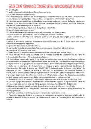 ESTUDE COM AS VÍDEO-AULAS DO CONCURSO VIRTUAL: WWW.CONCURSOVIRTUAL.COM.BR
V - prostituição;
VI - prática de ato atentatório à moral e aos bons costumes;
VII - prática habitual do jogo proibido;
VIII - respondendo ou indiciado em inquérito policial, envolvido como autor em termo circunstanciado
de ocorrência, ou respondendo a ação penal ou a procedimento administrativo-disciplinar;
IX - demissão de cargo público e destituição de cargo em comissão, no exercício da função pública, em
qualquer órgão da administração direta e indireta, nas esferas federal, estadual, distrital e municipal,
mesmo que com base em legislação especial;
X - demissão por justa causa nos termos da legislação trabalhista;
XI - existência de registros criminais;
XII - declaração falsa ou omissão de registro relevante sobre sua vida pregressa;
XIII - outras condutas que revelem a falta de idoneidade moral do candidato.
7 Será passível de eliminação do concurso público, sem prejuízo das sanções penais cabíveis, o
candidato que:
I- deixar de apresentar quaisquer dos documentos exigidos nos itens 4 e 5 deste anexo, nos prazos
estabelecidos nos editais específicos;
II- apresentar documento ou certidão falsos;
III - apresentar certidão com expedição fora do prazo previsto no subitem 5.1 deste anexo;
IV - apresentar documentos rasurados;
V- tiver sua conduta enquadrada em qualquer das alíneas previstas item 6 deste anexo;
VI- tiver omitido informações ou faltado com a verdade, quando do preenchimento da Ficha de
Informações Confidenciais – FIC ou de suas atualizações.
8 A Comissão de Investigação Social, órgão de caráter deliberativo, que tem por finalidade a avaliação
do procedimento irrepreensível e da idoneidade moral inatacável dos candidatos nos concursos públicos
para provimento de cargos policiais do Departamento de Polícia Federal é composta por um presidente,
o titular da Coordenação de Recrutamento e Seleção, e pelos representantes da Divisão de
Planejamento e Execução de Concursos – DPLAC/COREC, da Coordenação de Ensino – COEN/ANP, da
Coordenação Escola Superior de Polícia – CESP/ANP, da Coordenação de Assuntos Internos –
COAIN/COGER e da Divisão de Contrainteligência Policial – DICINT/DIP, e possui as seguintes atribuições:
I- promover à apreciação das informações, indicando infrigência de qualquer dos dispositivos elencados
no item 6 deste anexo, ou contendo dados merecedores de maiores esclarecimentos;
II - deliberar por notificar candidato, o qual deverá apresentar defesa no prazo de 5 (cinco) dias úteis;
III - analisar e julgar defesa escrita de candidato, fundamentando, expondo os argumentos de fato e de
direito, em ata a ser lavrada pelo secretário, que será assinada pelos integrantes da Comissão.
8.1 Caso a Comissão decida pela exclusão do candidato, este será devidamente cientificado.
9 Será publicada em edital a relação dos candidatos eliminados do concurso público com base na
investigação social.
10 Nenhum candidato poderá alegar desconhecimento das regras deste anexo.
11 As dúvidas, as controvérsias e os casos não previstos neste anexo serão dirimidos pela Direção de
Gestão de Pessoal do Departamento de Polícia Federal, ouvida a Coordenação de Recrutamento e
Seleção.




                                                   41
 