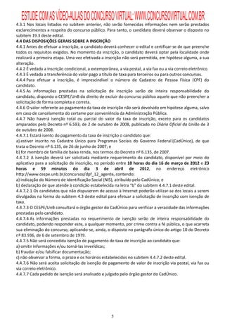 ESTUDE COM AS VÍDEO-AULAS DO CONCURSO VIRTUAL: WWW.CONCURSOVIRTUAL.COM.BR
4.3.1 Nos locais listados no subitem anterior, não serão fornecidas informações nem serão prestados
esclarecimentos a respeito do concurso público. Para tanto, o candidato deverá observar o disposto no
subitem 19.3 deste edital.
4.4 DAS DISPOSIÇÕES GERAIS SOBRE A INSCRIÇÃO
4.4.1 Antes de efetuar a inscrição, o candidato deverá conhecer o edital e certificar-se de que preenche
todos os requisitos exigidos. No momento da inscrição, o candidato deverá optar pela localidade onde
realizará a primeira etapa. Uma vez efetivada a inscrição não será permitida, em hipótese alguma, a sua
alteração.
4.4.2 É vedada a inscrição condicional, a extemporânea, a via postal, a via fax ou a via correio eletrônico.
4.4.3 É vedada a transferência do valor pago a título de taxa para terceiros ou para outros concursos.
4.4.4 Para efetuar a inscrição, é imprescindível o número de Cadastro de Pessoa Física (CPF) do
candidato.
4.4.5 As informações prestadas na solicitação de inscrição serão de inteira responsabilidade do
candidato, dispondo o CESPE/UnB do direito de excluir do concurso público aquele que não preencher a
solicitação de forma completa e correta.
4.4.6 O valor referente ao pagamento da taxa de inscrição não será devolvido em hipótese alguma, salvo
em caso de cancelamento do certame por conveniência da Administração Pública.
4.4.7 Não haverá isenção total ou parcial do valor da taxa de inscrição, exceto para os candidatos
amparados pelo Decreto nº 6.593, de 2 de outubro de 2008, publicado no Diário Oficial da União de 3
de outubro de 2008.
4.4.7.1 Estará isento do pagamento da taxa de inscrição o candidato que:
a) estiver inscrito no Cadastro Único para Programas Sociais do Governo Federal (CadÚnico), de que
trata o Decreto nº 6.135, de 26 de junho de 2007; e
b) for membro de família de baixa renda, nos termos do Decreto nº 6.135, de 2007.
4.4.7.2 A isenção deverá ser solicitada mediante requerimento do candidato, disponível por meio do
aplicativo para a solicitação de inscrição, no período entre 10 horas do dia 16 de março de 2012 e 23
horas e 59 minutos do dia 3 de abril de 2012, no endereço eletrônico
http://www.cespe.unb.br/concursos/dpf_12_agente, contendo:
a) indicação do Número de Identificação Social (NIS), atribuído pelo CadÚnico; e
b) declaração de que atende à condição estabelecida na letra “b” do subitem 4.4.7.1 deste edital.
4.4.7.2.1 Os candidatos que não dispuserem de acesso à Internet poderão utilizar-se dos locais a serem
divulgados na forma do subitem 4.3 deste edital para efetuar a solicitação de inscrição com isenção de
taxa.
4.4.7.3 O CESPE/UnB consultará o órgão gestor do CadÚnico para verificar a veracidade das informações
prestadas pelo candidato.
4.4.7.4 As informações prestadas no requerimento de isenção serão de inteira responsabilidade do
candidato, podendo responder este, a qualquer momento, por crime contra a fé pública, o que acarreta
sua eliminação do concurso, aplicando-se, ainda, o disposto no parágrafo único do artigo 10 do Decreto
nº 83.936, de 6 de setembro de 1979.
4.4.7.5 Não será concedida isenção de pagamento de taxa de inscrição ao candidato que:
a) omitir informações e/ou torná-las inverídicas;
b) fraudar e/ou falsificar documentação;
c) não observar a forma, o prazo e os horários estabelecidos no subitem 4.4.7.2 deste edital.
4.4.7.6 Não será aceita solicitação de isenção de pagamento de valor de inscrição via postal, via fax ou
via correio eletrônico.
4.4.7.7 Cada pedido de isenção será analisado e julgado pelo órgão gestor do CadÚnico.




                                                     5
 