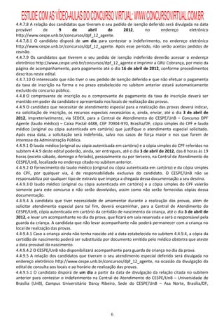 ESTUDE COM AS VÍDEO-AULAS DO CONCURSO VIRTUAL: WWW.CONCURSOVIRTUAL.COM.BR
4.4.7.8 A relação dos candidatos que tiveram o seu pedido de isenção deferido será divulgada na data
provável        de      9       de       abril      de       2012,     no       endereço       eletrônico
http://www.cespe.unb.br/concursos/dpf_12_agente.
4.4.7.8.1 O candidato disporá de um dia para contestar o indeferimento, no endereço eletrônico
http://www.cespe.unb.br/concursos/dpf_12_agente. Após esse período, não serão aceitos pedidos de
revisão.
4.4.7.9 Os candidatos que tiverem o seu pedido de isenção indeferido deverão acessar o endereço
eletrônico http://www.cespe.unb.br/concursos/dpf_12_agente e imprimir a GRU Cobrança, por meio da
página de acompanhamento, para pagamento até o dia 16 de abril de 2012, conforme procedimentos
descritos neste edital.
4.4.7.10 O interessado que não tiver o seu pedido de isenção deferido e que não efetuar o pagamento
da taxa de inscrição na forma e no prazo estabelecido no subitem anterior estará automaticamente
excluído do concurso público.
4.4.8 O comprovante de inscrição ou o comprovante de pagamento da taxa de inscrição deverá ser
mantido em poder do candidato e apresentado nos locais de realização das provas.
4.4.9 O candidato que necessitar de atendimento especial para a realização das provas deverá indicar,
na solicitação de inscrição, os recursos especiais necessários e, ainda, enviar, até o dia 3 de abril de
2012, impreterivelmente, via SEDEX, para a Central de Atendimento do CESPE/UnB – Concurso DPF
Agente (laudo médico) – Caixa Postal 4488, CEP 70904-970, Brasília/DF, cópia simples do CPF e laudo
médico (original ou cópia autenticada em cartório) que justifique o atendimento especial solicitado.
Após essa data, a solicitação será indeferida, salvo nos casos de força maior e nos que forem de
interesse da Administração Pública.
4.4.9.1 O laudo médico (original ou cópia autenticada em cartório) e a cópia simples do CPF referidos no
subitem 4.4.9 deste edital poderão, ainda, ser entregues, até o dia 3 de abril de 2012, das 8 horas às 19
horas (exceto sábado, domingo e feriado), pessoalmente ou por terceiro, na Central de Atendimento do
CESPE/UnB, localizada no endereço citado no subitem anterior.
4.4.9.2 O fornecimento do laudo médico (original ou cópia autenticada em cartório) e da cópia simples
do CPF, por qualquer via, é de responsabilidade exclusiva do candidato. O CESPE/UnB não se
responsabiliza por qualquer tipo de extravio que impeça a chegada dessa documentação a seu destino.
4.4.9.3 O laudo médico (original ou cópia autenticada em cartório) e a cópia simples do CPF valerão
somente para este concurso e não serão devolvidos, assim como não serão fornecidas cópias dessa
documentação.
4.4.9.4 A candidata que tiver necessidade de amamentar durante a realização das provas, além de
solicitar atendimento especial para tal fim, deverá encaminhar, para a Central de Atendimento do
CESPE/UnB, cópia autenticada em cartório da certidão de nascimento da criança, até o dia 3 de abril de
2012, e levar um acompanhante no dia da prova, que ficará em sala reservada e será o responsável pela
guarda da criança. A candidata que não levar acompanhante não poderá permanecer com a criança no
local de realização das provas.
4.4.9.4.1 Caso a criança ainda não tenha nascido até a data estabelecida no subitem 4.4.9.4, a cópia da
certidão de nascimento poderá ser substituída por documento emitido pelo médico obstetra que ateste
a data provável do nascimento.
4.4.9.4.2 O CESPE/UnB não disponibilizará acompanhante para guarda de criança no dia da prova.
4.4.9.5 A relação dos candidatos que tiveram o seu atendimento especial deferido será divulgada no
endereço eletrônico http://www.cespe.unb.br/concursos/dpf_12_agente, na ocasião da divulgação do
edital de consulta aos locais e ao horário de realização das provas.
4.4.9.5.1 O candidato disporá de um dia a partir da data de divulgação da relação citada no subitem
anterior para contestar o indeferimento na Central de Atendimento do CESPE/UnB – Universidade de
Brasília (UnB), Campus Universitário Darcy Ribeiro, Sede do CESPE/UnB – Asa Norte, Brasília/DF,




                                                   6
 
