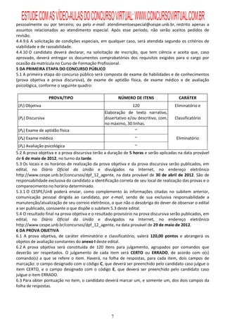 ESTUDE COM AS VÍDEO-AULAS DO CONCURSO VIRTUAL: WWW.CONCURSOVIRTUAL.COM.BR
pessoalmente ou por terceiro; ou pelo e-mail: atendimentoespecial@cespe.unb.br, restrito apenas a
assuntos relacionados ao atendimento especial. Após esse período, não serão aceitos pedidos de
revisão.
4.4.9.6 A solicitação de condições especiais, em qualquer caso, será atendida segundo os critérios de
viabilidade e de razoabilidade.
4.4.10 O candidato deverá declarar, na solicitação de inscrição, que tem ciência e aceita que, caso
aprovado, deverá entregar os documentos comprobatórios dos requisitos exigidos para o cargo por
ocasião da matrícula no Curso de Formação Profissional.
5 DA PRIMEIRA ETAPA DO CONCURSO PÚBLICO
5.1 A primeira etapa do concurso público será composta de exame de habilidades e de conhecimentos
(prova objetiva e prova discursiva), de exame de aptidão física, de exame médico e de avaliação
psicológica, conforme o seguinte quadro:

                   PROVA/TIPO                          NÚMERO DE ITENS                  CARÁTER
 (P₁) Objetiva                                                 120                    Eliminatório e
                                                Elaboração de texto narrativo,
 (P₂) Discursiva                                dissertativo e/ou descritivo, com,    Classificatório
                                                no máximo, 30 linhas.
 (P₃) Exame de aptidão física                                   –
 (P₄) Exame médico                                              –                      Eliminatório
  (P₅) Avaliação psicológica                                      –
5.2 A prova objetiva e a prova discursiva terão a duração de 5 horas e serão aplicadas na data provável
de 6 de maio de 2012, no turno da tarde.
5.3 Os locais e os horários de realização da prova objetiva e da prova discursiva serão publicados, em
edital, no Diário Oficial da União e divulgados na Internet, no endereço eletrônico
http://www.cespe.unb.br/concursos/dpf_12_agente, na data provável de 30 de abril de 2012. São de
responsabilidade exclusiva do candidato a identificação correta de seu local de realização das provas e o
comparecimento no horário determinado.
5.3.1 O CESPE/UnB poderá enviar, como complemento às informações citadas no subitem anterior,
comunicação pessoal dirigida ao candidato, por e-mail, sendo de sua exclusiva responsabilidade a
manutenção/atualização de seu correio eletrônico, o que não o desobriga do dever de observar o edital
a ser publicado, consoante o que dispõe o subitem 5.3 deste edital.
5.4 O resultado final na prova objetiva e o resultado provisório na prova discursiva serão publicados, em
edital, no Diário Oficial da União e divulgados na Internet, no endereço eletrônico
http://www.cespe.unb.br/concursos/dpf_12_agente, na data provável de 29 de maio de 2012.
6 DA PROVA OBJETIVA
6.1 A prova objetiva, de caráter eliminatório e classificatório, valerá 120,00 pontos e abrangerá os
objetos de avaliação constantes do anexo I deste edital.
6.2 A prova objetiva será constituída de 120 itens para julgamento, agrupados por comandos que
deverão ser respeitados. O julgamento de cada item será CERTO ou ERRADO, de acordo com o(s)
comando(s) a que se refere o item. Haverá, na folha de respostas, para cada item, dois campos de
marcação: o campo designado com o código C, que deverá ser preenchido pelo candidato caso julgue o
item CERTO, e o campo designado com o código E, que deverá ser preenchido pelo candidato caso
julgue o item ERRADO.
6.3 Para obter pontuação no item, o candidato deverá marcar um, e somente um, dos dois campos da
folha de respostas.




                                                   7
 