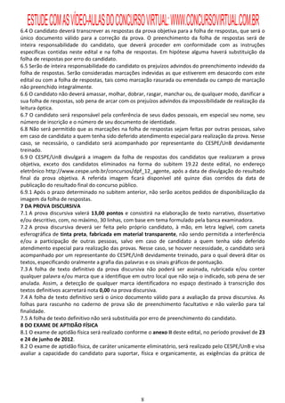 ESTUDE COM AS VÍDEO-AULAS DO CONCURSO VIRTUAL: WWW.CONCURSOVIRTUAL.COM.BR
6.4 O candidato deverá transcrever as respostas da prova objetiva para a folha de respostas, que será o
único documento válido para a correção da prova. O preenchimento da folha de respostas será de
inteira responsabilidade do candidato, que deverá proceder em conformidade com as instruções
específicas contidas neste edital e na folha de respostas. Em hipótese alguma haverá substituição da
folha de respostas por erro do candidato.
6.5 Serão de inteira responsabilidade do candidato os prejuízos advindos do preenchimento indevido da
folha de respostas. Serão consideradas marcações indevidas as que estiverem em desacordo com este
edital ou com a folha de respostas, tais como marcação rasurada ou emendada ou campo de marcação
não preenchido integralmente.
6.6 O candidato não deverá amassar, molhar, dobrar, rasgar, manchar ou, de qualquer modo, danificar a
sua folha de respostas, sob pena de arcar com os prejuízos advindos da impossibilidade de realização da
leitura óptica.
6.7 O candidato será responsável pela conferência de seus dados pessoais, em especial seu nome, seu
número de inscrição e o número de seu documento de identidade.
6.8 Não será permitido que as marcações na folha de respostas sejam feitas por outras pessoas, salvo
em caso de candidato a quem tenha sido deferido atendimento especial para realização da prova. Nesse
caso, se necessário, o candidato será acompanhado por representante do CESPE/UnB devidamente
treinado.
6.9 O CESPE/UnB divulgará a imagem da folha de respostas dos candidatos que realizaram a prova
objetiva, exceto dos candidatos eliminados na forma do subitem 19.22 deste edital, no endereço
eletrônico http://www.cespe.unb.br/concursos/dpf_12_agente, após a data de divulgação do resultado
final da prova objetiva. A referida imagem ficará disponível até quinze dias corridos da data de
publicação do resultado final do concurso público.
6.9.1 Após o prazo determinado no subitem anterior, não serão aceitos pedidos de disponibilização da
imagem da folha de respostas.
7 DA PROVA DISCURSIVA
7.1 A prova discursiva valerá 13,00 pontos e consistirá na elaboração de texto narrativo, dissertativo
e/ou descritivo, com, no máximo, 30 linhas, com base em tema formulado pela banca examinadora.
7.2 A prova discursiva deverá ser feita pelo próprio candidato, à mão, em letra legível, com caneta
esferográfica de tinta preta, fabricada em material transparente, não sendo permitida a interferência
e/ou a participação de outras pessoas, salvo em caso de candidato a quem tenha sido deferido
atendimento especial para realização das provas. Nesse caso, se houver necessidade, o candidato será
acompanhado por um representante do CESPE/UnB devidamente treinado, para o qual deverá ditar os
textos, especificando oralmente a grafia das palavras e os sinais gráficos de pontuação.
7.3 A folha de texto definitivo da prova discursiva não poderá ser assinada, rubricada e/ou conter
qualquer palavra e/ou marca que a identifique em outro local que não seja o indicado, sob pena de ser
anulada. Assim, a detecção de qualquer marca identificadora no espaço destinado à transcrição dos
textos definitivos acarretará nota 0,00 na prova discursiva.
7.4 A folha de texto definitivo será o único documento válido para a avaliação da prova discursiva. As
folhas para rascunho no caderno de prova são de preenchimento facultativo e não valerão para tal
finalidade.
7.5 A folha de texto definitivo não será substituída por erro de preenchimento do candidato.
8 DO EXAME DE APTIDÃO FÍSICA
8.1 O exame de aptidão física será realizado conforme o anexo II deste edital, no período provável de 23
e 24 de junho de 2012.
8.2 O exame de aptidão física, de caráter unicamente eliminatório, será realizado pelo CESPE/UnB e visa
avaliar a capacidade do candidato para suportar, física e organicamente, as exigências da prática de




                                                   8
 