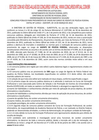 ESTUDE COM AS VÍDEO-AULAS DO CONCURSO VIRTUAL: WWW.CONCURSOVIRTUAL.COM.BR
                               MINISTÉRIO DA JUSTIÇA (MJ)
                        DEPARTAMENTO DE POLÍCIA FEDERAL (DPF)
                         DIRETORIA DE GESTÃO DE PESSOAL (DGP)
                      COORDENAÇÃO DE RECRUTAMENTO E SELEÇÃO
   CONCURSO PÚBLICO PARA PROVIMENTO DE VAGAS NO CARGO DE AGENTE DE POLÍCIA FEDERAL
                  EDITAL Nº 1/2012 – DGP/DPF, DE 14 DE MARÇO DE 2012

       A DIRETORA DE GESTÃO DE PESSOAL - SUBSTITUTA, no uso das atribuições legais, que lhe
conferem os incisos II e XII do artigo 32, da Portaria Ministerial nº 2.877/MJ, de 30 de dezembro de
2011, publicada no Diário Oficial da União nº 1, de 2 de janeiro de 2012, e da competência para realizar
concursos públicos, delegada por intermédio da Portaria nº 2.759, de 12 de dezembro de 2011,
publicada no Diário Oficial da União nº 238, de 13 de dezembro de 2011, tendo em vista a autorização
concedida pelo Ministério do Planejamento, Orçamento e Gestão, por meio da Portaria nº 559, de 9 de
dezembro de 2011, publicada no Diário Oficial da União nº 237, de 12 de dezembro de 2011, torna
pública a abertura de inscrições e estabelece as normas para a realização de concurso público para
provimento de vagas no cargo de AGENTE DE POLÍCIA FEDERAL, observadas as disposições
constitucionais referentes ao assunto e de acordo com os termos do Decreto nº 6.944, de 21 de agosto
de 2009, alterado pelo Decreto nº 7.308, de 22 de setembro de 2010, da Lei nº 8.112, de 11 de
dezembro de 1990, da Lei nº 10.682, de 28 de maio de 2003, da Lei nº 11.890, de 24 de dezembro de
2008, da Lei nº 9.266, de 15 de março de 1996, do Decreto-Lei nº 2.320, de 26 de janeiro de 1987, e da
Lei nº 4.878, de 3 de dezembro de 1965, assim como das normas contidas neste edital e em seus
anexos.
1 DAS DISPOSIÇÕES PRELIMINARES
1.1 O concurso público será regido por este edital e pelos diplomas legais e regulamentares citados em
seu caput.
1.2 O concurso público visa ao provimento de 500 vagas no cargo de Agente de Polícia Federal nos
quadros da Polícia Federal, nas localidades especificadas no subitem 17.2 deste edital, não sendo
mantido cadastro de reserva.
1.3 A seleção de que trata este edital será realizada em duas etapas, conforme especificado a seguir.
1.3.1 A primeira etapa do concurso público destina-se à admissão à matrícula no Curso de Formação
Profissional e será executada pelo Centro de Seleção e de Promoção de Eventos da Universidade de
Brasília (CESPE/UnB), em todas as capitais e no Distrito Federal, e abrangerá as seguintes fases:
a) exame de habilidades e conhecimentos aferidos por meio de aplicação de prova objetiva, de caráter
eliminatório e classificatório;
b) exame de habilidades e conhecimentos aferidos por meio de aplicação de prova discursiva, de caráter
eliminatório e classificatório;
c) exame de aptidão física, de caráter unicamente eliminatório;
d) exame médico, de caráter unicamente eliminatório;
e) avaliação psicológica, de caráter unicamente eliminatório.
1.3.2 A segunda etapa do concurso público consistirá de Curso de Formação Profissional, de caráter
eliminatório, de responsabilidade da Academia Nacional de Polícia, a ser realizado no Distrito Federal,
podendo ser desenvolvidas atividades, a critério da Administração, em qualquer unidade da Federação.
1.3.2.1 A nota obtida no Curso de Formação Profissional será rigorosamente obedecida para efeitos de
escolha de lotação.
1.4 O candidato será submetido à investigação social e/ou funcional, de caráter unicamente
eliminatório, no decorrer de todo o concurso público, desde a inscrição até o ato de nomeação, em
obediência ao inciso I, artigo 8º, do Decreto-Lei nº 2.320, de 26 de janeiro de 1987, e de acordo com o
anexo V deste edital.




                                                   1
 