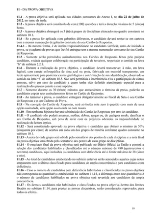 11 - DA PROVA OBJETIVA

11.1 - A prova objetiva será aplicada nas cidades constantes do Anexo I, no dia 22 de julho de
2012, no turno da tarde.
11.2 - A prova objetiva será constituída de cem (100) questões e terá a duração máxima de 5 (cinco)
horas.
11.3 - A prova objetiva abrangerá os 3 (três) grupos de disciplinas elencados no quadro constante no
subitem 10.1.
11.4 - Se a prova for aplicada com gabaritos diferentes, o candidato deverá sentar-se em carteira
com a mesma numeração de gabarito constante do seu Cartão de Respostas.
11.4.1 - Da mesma forma, é de inteira responsabilidade do candidato verificar, antes de iniciada a
prova, se o caderno de provas que lhe foi entregue tem a mesma numeração constante do seu Cartão
de Respostas.
11.5 - Somente serão permitidos assinalamentos nos Cartões de Respostas feitos pelo próprio
candidato, vedada qualquer colaboração ou participação de terceiros, respeitado o contido na letra
“b” do subitem 2.2.1.
11.6 - Durante a realização da prova objetiva, o candidato deverá transcrever, à mão, em letra
legível, com caneta esferográfica de tinta azul ou preta, fabricada em material transparente, um
texto apresentado para posterior exame grafológico e confirmação de sua identificação, observado o
contido na letra “f” do subitem 18.5. Não será permitida a interferência e/ou a participação de outras
pessoas, salvo em caso de candidato a quem tenha sido deferido atendimento especial para a
realização das provas quanto a esse aspecto.
11.7 - Somente durante os 30 (trinta) minutos que antecederem o término da prova, poderão os
candidatos copiar seus assinalamentos feitos no Cartão de Respostas.
11.8 - Ao terminar a prova, o candidato entregará obrigatoriamente ao Fiscal de Sala o seu Cartão
de Respostas e o seu Caderno de Prova.
11.9 - Na correção do Cartão de Respostas, será atribuída nota zero à questão com mais de uma
opção assinalada, sem opção assinalada ou com rasura.
11.10 - Em nenhuma hipótese haverá substituição do Cartão de Respostas por erro de candidato.
11.11 - O candidato não poderá amassar, molhar, dobrar, rasgar ou, de qualquer modo, danificar o
seu Cartão de Respostas, sob pena de arcar com os prejuízos advindos da impossibilidade de
realização da leitura óptica.
11.12 - Será considerado aprovado na prova objetiva o candidato que obtiver o mínimo de 50%
(cinquenta por cento) de acertos em cada um dos grupos de matéria conforme quadro constante no
subitem 10.1.
11.13 - A nota de cada grupo será obtida pelo somatório dos pontos de cada disciplina e a nota final
da prova objetiva será obtida pelo somatório dos pontos de cada grupo de disciplinas.
11.14 - O resultado final da prova objetiva será publicado no Diário Oficial da União e conterá a
relação dos candidatos habilitados e classificados até o número máximo de 490 (quatrocentos e
noventa) candidatos, aqui incluídos os candidatos com deficiência até o limite máximo de 28 (vinte
e oito).
11.15 - Ao total de candidatos estabelecido no subitem anterior serão acrescidos aqueles cujas notas
empatarem com o último classificado para candidatos de ampla concorrência e para candidatos com
deficiência.
11.16 - Caso o número de candidatos com deficiência habilitados e classificados na prova objetiva
não corresponda ao quantitativo estabelecido no subitem 11.14, a diferença entre este quantitativo e
o número de candidatos habilitados na prova objetiva será revertida aos candidatos de ampla
concorrência.
11.17 - Os demais candidatos não habilitados e classificados na prova objetiva dentro dos limites
fixados no subitem 11.14, para prestar as provas discursivas, serão considerados reprovados, para
todos os efeitos.




                                                                                            10
 