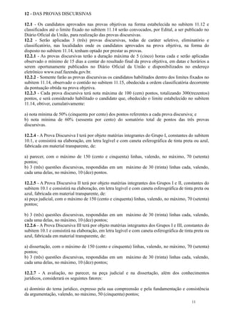 12 - DAS PROVAS DISCURSIVAS

12.1 - Os candidatos aprovados nas provas objetivas na forma estabelecida no subitem 11.12 e
classificados até o limite fixado no subitem 11.14 serão convocados, por Edital, a ser publicado no
Diário Oficial da União, para realização das provas discursivas.
12.2 - Serão aplicadas 3 (três) provas discursivas, todas de caráter seletivo, eliminatório e
classificatório, nas localidades onde os candidatos aprovados na prova objetiva, na forma do
disposto no subitem 11.14, tenham optado por prestar as provas.
12.2.1 - As provas discursivas terão a duração máxima de 5 (cinco) horas cada e serão aplicadas
observado o mínimo de 15 dias a contar do resultado final da prova objetiva, em datas e horários a
serem oportunamente publicados no Diário Oficial da União e disponibilizados no endereço
eletrônico www.esaf.fazenda.gov.br.
12.2.2 - Somente farão as provas discursivas os candidatos habilitados dentro dos limites fixados no
subitem 11.14, observado o contido no subitem 11.15, obedecida a ordem classificatória decorrente
da pontuação obtida na prova objetiva.
12.2.3 - Cada prova discursiva terá nota máxima de 100 (cem) pontos, totalizando 300(trezentos)
pontos, e será considerado habilitado o candidato que, obedecido o limite estabelecido no subitem
11.14, obtiver, cumulativamente:

a) nota mínima de 50% (cinquenta por cento) dos pontos referentes a cada prova discursiva; e
b) nota mínima de 60% (sessenta por cento) do somatório total de pontos das três provas
discursivas.

12.2.4 - A Prova Discursiva I terá por objeto matérias integrantes do Grupo I, constantes do subitem
10.1, e consistirá na elaboração, em letra legível e com caneta esferográfica de tinta preta ou azul,
fabricada em material transparente, de:

a) parecer, com o máximo de 150 (cento e cinquenta) linhas, valendo, no máximo, 70 (setenta)
pontos;
b) 3 (três) questões discursivas, respondidas em um máximo de 30 (trinta) linhas cada, valendo,
cada uma delas, no máximo, 10 (dez) pontos.

12.2.5 - A Prova Discursiva II terá por objeto matérias integrantes dos Grupos I e II, constantes do
subitem 10.1 e consistirá na elaboração, em letra legível e com caneta esferográfica de tinta preta ou
azul, fabricada em material transparente, de:
a) peça judicial, com o máximo de 150 (cento e cinquenta) linhas, valendo, no máximo, 70 (setenta)
pontos;

b) 3 (três) questões discursivas, respondidas em um máximo de 30 (trinta) linhas cada, valendo,
cada uma delas, no máximo, 10 (dez) pontos;
12.2.6 - A Prova Discursiva III terá por objeto matérias integrantes dos Grupos I e III, constantes do
subitem 10.1 e consistirá na elaboração, em letra legível e com caneta esferográfica de tinta preta ou
azul, fabricada em material transparente, de:

a) dissertação, com o máximo de 150 (cento e cinquenta) linhas, valendo, no máximo, 70 (setenta)
pontos;
b) 3 (três) questões discursivas, respondidas em um máximo de 30 (trinta) linhas cada, valendo,
cada uma delas, no máximo, 10 (dez) pontos;

12.2.7 - A avaliação, no parecer, na peça judicial e na dissertação, além dos conhecimentos
jurídicos, considerará os seguintes fatores:

a) domínio do tema jurídico, expresso pela sua compreensão e pela fundamentação e consistência
da argumentação, valendo, no máximo, 50 (cinquenta) pontos;
                                                                                            11
 