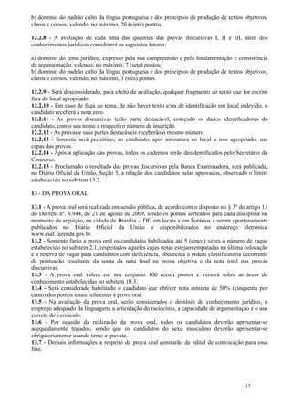 b) domínio do padrão culto da língua portuguesa e dos princípios de produção de textos objetivos,
claros e coesos, valendo, no máximo, 20 (vinte) pontos.

12.2.8 - A avaliação de cada uma das questões das provas discursivas I, II e III, além dos
conhecimentos jurídicos considerará os seguintes fatores:

a) domínio do tema jurídico, expresso pela sua compreensão e pela fundamentação e consistência
da argumentação, valendo, no máximo, 7 (sete) pontos;
b) domínio do padrão culto da língua portuguesa e dos princípios de produção de textos objetivos,
claros e coesos, valendo, no máximo, 3 (três) pontos.

12.2.9 - Será desconsiderado, para efeito de avaliação, qualquer fragmento de texto que for escrito
fora do local apropriado.
12.2.10 - Em caso de fuga ao tema, de não haver texto e/ou de identificação em local indevido, o
candidato receberá a nota zero.
12.2.11 - As provas discursivas terão parte destacável, contendo os dados identificadores do
candidato, com o seu nome e respectivo número de inscrição.
12.2.12 - As provas e suas partes destacáveis receberão o mesmo número.
12.2.13 - Somente será permitido, ao candidato, apor assinatura no local a isso apropriado, nas
capas das provas.
12.2.14 - Após a aplicação das provas, todos os cadernos serão desidentificados pelo Secretário do
Concurso.
12.2.15 - Proclamado o resultado das provas discursivas pela Banca Examinadora, será publicada,
no Diário Oficial da União, Seção 3, a relação dos candidatos nelas aprovados, observado o limite
estabelecido no subitem 13.2.

13 - DA PROVA ORAL

13.1 - A prova oral será realizada em sessão pública, de acordo com o disposto no § 3º do artigo 13
do Decreto nº. 6.944, de 21 de agosto de 2009, sendo os pontos sorteados para cada disciplina no
momento da arguição, na cidade de Brasília – DF, em locais e em horários a serem oportunamente
publicados no Diário Oficial da União e disponibilizados no endereço eletrônico
www.esaf.fazenda.gov.br.
13.2 - Somente farão a prova oral os candidatos habilitados até 5 (cinco) vezes o número de vagas
estabelecido no subitem 2.1, respeitados aqueles cujas notas estejam empatadas na última colocação
e a reserva de vagas para candidatos com deficiência, obedecida a ordem classificatória decorrente
da pontuação resultante da soma da nota final na prova objetiva e da nota total nas provas
discursivas.
13.3 - A prova oral valerá em seu conjunto 100 (cem) pontos e versará sobre as áreas de
conhecimento estabelecidas no subitem 10.3.
13.4 - Será considerado habilitado o candidato que obtiver nota mínima de 50% (cinquenta por
cento) dos pontos totais referentes à prova oral.
13.5 - Na avaliação da prova oral, serão considerados o domínio do conhecimento jurídico, o
emprego adequado da linguagem, a articulação do raciocínio, a capacidade de argumentação e o uso
correto do vernáculo.
13.6 - Por ocasião da realização da prova oral, todos os candidatos deverão apresentar-se
adequadamente trajados, sendo que os candidatos do sexo masculino deverão apresentar-se
obrigatoriamente usando terno e gravata.
13.7 - Demais informações a respeito da prova oral constarão de edital de convocação para essa
fase.




                                                                                         12
 