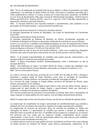 14 - DA INSCRIÇÃO DEFINITIVA

14.1 - No ato de publicação do resultado final da prova objetiva, a Banca Examinadora, por edital
suplementar a ser publicado no Diário Oficial da União, convocará os candidatos aprovados até o
limite estabelecido no subitem 11.14 para, no prazo de 5 (cinco) dias úteis, remeterem, via SEDEX
ou com Aviso de Recebimento (AR), para a Escola de Administração Fazendária - ESAF/Concurso
Público para PFN/2012 - Rodovia DF 001 - Km 27,4 - Lago Sul - CEP 71.686-900 - Brasília-DF, os
documentos referentes à inscrição definitiva.
14.2 - A inscrição definitiva será requerida mediante o preenchimento, pelo candidato ou seu
procurador, de formulário próprio, e necessariamente instruída com:

a) comprovação de um mínimo de 2 (dois) anos de prática forense;
b) fotocópia autenticada da Carteira de Identidade e do Cartão de Identificação do Contribuinte
(CIC/CPF);
c) fotocópia autenticada do Título de Eleitor;
d) fotocópia autenticada do Diploma de Bacharel em Direito, devidamente registrado, ou
Certificado de Bacharel em Direito ou documento certificador da conclusão de curso de Direito;
e) prova, no caso de ter o candidato nacionalidade portuguesa, de estar ele amparado pelo Estatuto
da Igualdade entre brasileiros e portugueses, com reconhecimento do gozo dos direitos políticos, na
forma do disposto no Decreto nº 70.436, de 18 de abril de 1972;
f) comprovação de estar no gozo de seus direitos políticos, e quite com as respectivas obrigações
eleitorais, bem assim de estar quite relativamente aos seus deveres perante o Serviço Militar.

14.2.1 - É da integral responsabilidade do candidato tudo quanto previsto, relativamente à sua
inscrição definitiva, ainda que atue mediante procurador.
14.2.2 - A Banca Examinadora decidirá, fundamentadamente, sobre o deferimento ou não da
inscrição definitiva.
14.2.3 - Será publicada, na Seção 3 do Diário Oficial da União, a relação dos candidatos cujos
pedidos de inscrição definitiva forem deferidos, observando-se o disposto no subitem 2.2.12.
14.3 - Ter-se-á como prática forense:

a) o efetivo exercício da advocacia, na forma da Lei nº 8.906, de 4 de julho de 1994, a abranger a
postulação a qualquer órgão do Poder Judiciário, assim como as atividades de consultoria,
assessoramento e direção jurídicos, sob inscrição na Ordem dos Advogados do Brasil;
b) o exercício de cargo, emprego ou função pública, privativos de Bacharel em Direito, sejam
efetivos, permanentes ou de confiança.
c) admitir-se-á, também, quanto à exigência legal relativa a dois anos de prática forense, apenas a
comprovação de igual período de estágio regular e supervisionado, desde que observada a
legislação e os demais atos normativos regedores da hipótese.
d) o exercício profissional de consultoria, assessoramento ou direção, bem como o desempenho, de
cargo, emprego ou função pública de nível superior, com atividades eminentemente jurídicas.

14.3.1 A comprovação de dois anos de prática forense, que deverá ser efetuada da seguinte forma:

a) comprovação de cumprimento de estágio: apresentação de certidão/declaração que contenha a
indicação das leis e/ou demais atos normativos regedores do estágio realizado pelo candidato;
b) comprovação de exercício da advocacia: prova de inscrição do candidato na Ordem dos
Advogados do Brasil e a apresentação de certidões que atestem a atuação do candidato em
diferentes feitos no período de dois anos. O candidato deverá comprovar a atuação em, no mínimo,
três processos por ano, sendo que na respectiva certidão comprobatória deverá constar,
expressamente, a data inicial e final da representação judicial em cada processo pelo candidato.
Cada processo será considerado uma única vez;
c) comprovação de exercício de cargo público privativo de bacharel em Direito, bem como emprego
ou função privativa de bacharel em Direito, sejam efetivos, permanentes, temporários, ou de
                                                                                         13
 