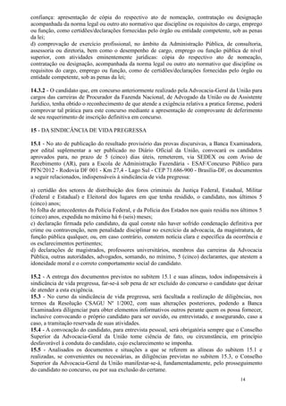 confiança: apresentação de cópia do respectivo ato de nomeação, contratação ou designação
acompanhada da norma legal ou outro ato normativo que discipline os requisitos do cargo, emprego
ou função, como certidões/declarações fornecidas pelo órgão ou entidade competente, sob as penas
da lei;
d) comprovação de exercício profissional, no âmbito da Administração Pública, de consultoria,
assessoria ou diretoria, bem como o desempenho de cargo, emprego ou função pública de nível
superior, com atividades eminentemente jurídicas: cópia do respectivo ato de nomeação,
contratação ou designação, acompanhada da norma legal ou outro ato normativo que discipline os
requisitos do cargo, emprego ou função, como de certidões/declarações fornecidas pelo órgão ou
entidade competente, sob as penas da lei;

14.3.2 - O candidato que, em concurso anteriormente realizado pela Advocacia-Geral da União para
cargos das carreiras de Procurador da Fazenda Nacional, de Advogado da União ou de Assistente
Jurídico, tenha obtido o reconhecimento de que atende a exigência relativa a pratica forense, poderá
comprovar tal prática para este concurso mediante a apresentação de comprovante de deferimento
de seu requerimento de inscrição definitiva em concurso.

15 - DA SINDICÂNCIA DE VIDA PREGRESSA

15.1 - No ato de publicação do resultado provisório das provas discursivas, a Banca Examinadora,
por edital suplementar a ser publicado no Diário Oficial da União, convocará os candidatos
aprovados para, no prazo de 5 (cinco) dias úteis, remeterem, via SEDEX ou com Aviso de
Recebimento (AR), para a Escola de Administração Fazendária - ESAF/Concurso Público para
PFN/2012 - Rodovia DF 001 - Km 27,4 - Lago Sul - CEP 71.686-900 - Brasília-DF, os documentos
a seguir relacionados, indispensáveis à sindicância de vida pregressa:

a) certidão dos setores de distribuição dos foros criminais da Justiça Federal, Estadual, Militar
(Federal e Estadual) e Eleitoral dos lugares em que tenha residido, o candidato, nos últimos 5
(cinco) anos;
b) folha de antecedentes da Polícia Federal, e da Polícia dos Estados nos quais residiu nos últimos 5
(cinco) anos, expedida no máximo há 6 (seis) meses;
c) declaração firmada pelo candidato, da qual conste não haver sofrido condenação definitiva por
crime ou contravenção, nem penalidade disciplinar no exercício da advocacia, da magistratura, de
função pública qualquer, ou, em caso contrário, constem notícia clara e específica da ocorrência e
os esclarecimentos pertinentes;
d) declarações de magistrados, professores universitários, membros das carreiras da Advocacia
Pública, outras autoridades, advogados, somando, no mínimo, 5 (cinco) declarantes, que atestem a
idoneidade moral e o correto comportamento social do candidato.

15.2 - A entrega dos documentos previstos no subitem 15.1 e suas alíneas, todos indispensáveis à
sindicância de vida pregressa, far-se-á sob pena de ser excluído do concurso o candidato que deixar
de atender a esta exigência.
15.3 - No curso da sindicância de vida pregressa, será facultada a realização de diligências, nos
termos da Resolução CSAGU Nº 1/2002, com suas alterações posteriores, podendo a Banca
Examinadora diligenciar para obter elementos informativos outros perante quem os possa fornecer,
inclusive convocando o próprio candidato para ser ouvido, ou entrevistado, e assegurando, caso a
caso, a tramitação reservada de suas atividades.
15.4 - A convocação do candidato, para entrevista pessoal, será obrigatória sempre que o Conselho
Superior da Advocacia-Geral da União tome ciência de fato, ou circunstância, em princípio
desfavorável à conduta do candidato, cujo esclarecimento se imponha.
15.5 - Analisados os documentos e situações a que se referem as alíneas do subitem 15.1 e
realizadas, se convenientes ou necessárias, as diligências previstas no subitem 15.3, o Conselho
Superior da Advocacia-Geral da União manifestar-se-á, fundamentadamente, pelo prosseguimento
do candidato no concurso, ou por sua exclusão do certame.
                                                                                           14
 