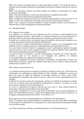 16.9 - Para receber a pontuação relativa ao título relacionado na alínea “i” do quadro de títulos, o
candidato deverá entregar declaração de participação emitida pela entidade executora do concurso
público.
16.10 - Os documentos relativos aos títulos poderão ser originais ou apresentados por cópias
devidamente autenticadas.
16.11 - Serão desconsiderados os títulos que não atenderem às exigências deste Edital.
16.12 - A aferição de títulos terá fim meramente classificatório.
16.13 - O diploma de bacharel em Direito ou o documento apresentado nos termos da alínea “f” do
subitem 5.1 não será contabilizado como título, por se tratar de requisito para investidura.
16.14 - Todo e qualquer documento expedido em língua estrangeira somente será considerado se
traduzido para a Língua Portuguesa por tradutor juramentado.

17 – DOS RECURSOS

17.1 - Quanto à prova objetiva:
a) os gabaritos e as questões da prova aplicada, para fins de recursos, estarão disponíveis nos
endereços indicados no Anexo I deste Edital e no endereço eletrônico www.esaf.fazenda.gov.br a
partir do primeiro dia útil após a aplicação da prova e durante o período previsto para recurso;
b) admitir-se-á um único recurso, por questão, para cada candidato, relativamente ao gabarito ou ao
conteúdo das questões, desde que devidamente fundamentado;
c) se do exame dos recursos resultar anulação de questão, os pontos a ela correspondentes serão
atribuídos a todos os candidatos presentes, independentemente da formulação de recurso;
d) se, por força de decisão favorável a impugnações, houver modificação do gabarito divulgado
antes dos recursos, as provas serão corrigidas de acordo com o gabarito definitivo, não se admitindo
recurso dessa modificação decorrente das impugnações;
e) o recurso deverá ser formulado e enviado, exclusivamente via internet, até 2 (dois) dias úteis,
contados a partir do dia seguinte ao da divulgação dos gabaritos, no endereço
www.esaf.fazenda.gov.br, seguindo as orientações ali contidas;
f) concluído o julgamento dos recursos pela Banca Examinadora, será publicada, na Seção 3 do
Diário Oficial da União, a relação dos candidatos aprovados na prova objetiva, dentro dos limites
estabelecidos no subitem 11.14.

17.2 - Quanto às provas discursivas:

a) o resultado provisório das provas discursivas poderá ser objeto de recurso nos 2 (dois) dias úteis
subsequentes à sua publicação no Diário Oficial da União, podendo o candidato ter vista de sua
prova, por cópia, no Órgão do Ministério da Fazenda, constante do Anexo I deste Edital,
correspondente à localidade onde prestou as provas, sendo esta a única oportunidade para esta
obtenção;
b) admitir-se-á um único recurso por tema/questão, referente ao resultado da avaliação do conteúdo
ou do uso do idioma, desde que devidamente fundamentado e remetido, via internet, no prazo
recursal, para o endereço www.esaf.fazenda.gov.br;
c) a vista e o recebimento da respectiva cópia de que trata a letra "a" deste subitem poderão ser
promovidos e efetivados pelo candidato ou por procurador;
d) concluído o julgamento dos recursos pela Banca Examinadora, será novamente publicada, na
Seção 3 do Diário Oficial da União, a relação dos candidatos aprovados nas provas discursivas, ou
divulgada a manutenção da prevista na alínea “a” do subitem 17.2.

17.3 - Quanto aos Títulos, à Inscrição Definitiva e à Sindicância de Vida Pregressa:
17.3.1 - O candidato cuja inscrição definitiva for indeferida ou que não tenha obtido manifestação
favorável quanto à sindicância de sua vida pregressa ou, ainda, que discorde da pontuação atribuída
aos seus títulos, poderá:

a) ter ciência da decisão, motivada, no endereço eletrônico www.esaf.fazenda.gov.br; e
                                                                                           17
 