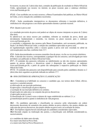 b) recorrer, no prazo de 2 (dois) dias úteis, contados da publicação do resultado no Diário Oficial da
União, apresentando seu recurso via internet, no prazo recursal, para o endereço eletrônico
www.esaf.fazenda.gov.br.

17.3.2 - Caso acolhidos um ou mais recursos, a Banca Examinadora fará publicar, no Diário Oficial
da União, a nova situação dos candidatos recorrentes.

17.3.3 - Serão considerados intempestivos os documentos referentes à inscrição definitiva, à
sindicância de vida pregressa e aos títulos apresentados durante o período recursal.

17.4 - Quanto à prova oral:

a) o resultado provisório da prova oral poderá ser objeto de recurso interposto no prazo de 2 (dois)
dias úteis;
b) admitir-se-á um único recurso por candidato, referente ao resultado da prova, desde que
devidamente fundamentado e remetido, via internet, no prazo recursal, para o endereço
www.esaf.fazenda.gov.br;
c) concluído o julgamento dos recursos pela Banca Examinadora, será novamente publicada, na
Seção 3 do Diário Oficial da União, a relação dos candidatos aprovados na prova oral;
d) regulamentação específica sobre o recurso quanto à prova oral será veiculada no edital de
convocação para essa fase, conforme item 13.7.

17.5 - Serão desconsiderados os recursos remetidos fora do prazo, via fax ou via correio eletrônico.
17.6 - A decisão dos recursos, correspondente a qualquer fase do concurso, será divulgada por meio
de Edital a ser publicado no Diário Oficial da União.
17.7 - O conteúdo dos pareceres referentes ao indeferimento ou não dos recursos apresentados
quanto às provas objetiva e discursivas estará à disposição dos candidatos no endereço
www.esaf.fazenda.gov.br, a partir do quinto dia subsequente à respectiva publicação no Diário
Oficial da União.
17.7.1 - O conteúdo dos pareceres será disponibilizado para consulta pelos candidatos durante os 2
(dois) dias úteis seguintes ao período indicado no subitem 17.7.

18 - DOS CRITÉRIOS DE APROVAÇÃO E CLASSIFICAÇÃO

18.1 - Considerar-se-á habilitado no concurso o candidato que, nos termos deste Edital, obtiver,
sucessiva e cumulativamente:
a) efetivação de sua inscrição preliminar;
b) aprovação e classificação na prova objetiva;
c) aceitação de sua inscrição definitiva no certame;
d) aprovação em cada uma e no conjunto das provas discursivas;
e) aprovação na prova oral;
f) classificação até 5 (cinco) vezes o número de vagas estabelecido no subitem 2.1; e
g) manifestação positiva quanto à sindicância de vida pregressa.

18.2 - Os candidatos aprovados e classificados no concurso serão relacionados em ordem
decrescente decorrente do somatório dos pontos obtidos na prova objetiva, dos pontos obtidos em
cada uma das provas discursivas, dos pontos obtidos na prova oral e na avaliação de títulos.
18.3 - Em hipótese alguma haverá classificação de candidatos considerados reprovados.
18.4 Havendo empate na totalização dos pontos, a classificação será definida considerando-se,
sucessivamente:

a) o candidato de idade mais elevada;
b) a maior nota final na Prova Oral;
c) a maior nota final na Prova Discursiva I;
                                                                                            18
 