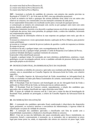 d) a maior nota final na Prova Discursiva II;
e) a maior nota final na Prova Discursiva III;
f) a maior nota final na Prova Objetiva.

18.5 - Acarretará a exclusão do candidato do concurso, sem prejuízo das sanções previstas na
Resolução nº CSAGU Nº 1, de 14 de maio de 2002, com suas alterações posteriores:
a) burla ou tentativa de burla a quaisquer das normas definidas neste edital e/ou em outros atos
relativos ao concurso, nos comunicados e/ou nas instruções constantes de cada prova;
b) ser surpreendido fornecendo e/ou recebendo auxílio para a execução de quaisquer provas;
c) comunicação ou tentativa de comunicação oral, escrita ou por qualquer outro meio com outra
pessoa, durante a aplicação de prova;
d) dispensar tratamento incorreto e/ou descortês a qualquer pessoa envolvida ou autoridade presente
à aplicação das provas, bem como perturbar, de qualquer modo, a ordem dos trabalhos, incorrendo
em comportamento indevido;
e) fazer anotação de informações relativas às suas respostas em qualquer outro meio, que não os
permitidos;
f) recusar-se a transcrever o texto apresentado durante a aplicação da Prova Objetiva, para posterior
exame grafológico;
g) recusar-se a entregar o material de provas (caderno de questões e cartão de respostas) ao término
do tempo de provas;
h) afastar-se da sala, a qualquer tempo, sem o acompanhamento de fiscal;
i) ausentar-se da sala, a qualquer tempo, portando o Cartão de Respostas e/ou Caderno de Provas;
j) praticar falsidade ideológica a qualquer momento do concurso;
k) proceder à falsa identificação pessoal;
l) quando, a qualquer tempo, for constatado, por meio eletrônico, probabilístico, estatístico, visual,
grafológico ou por investigação policial, ter-se o candidato utilizado de processo ilícito para obter
aprovação própria ou de terceiros.

19 - DO RESULTADO FINAL, DA HOMOLOGAÇÃO E DA VALIDADE

19.1 - Concluídos os trabalhos do concurso e aprovados seus resultados pela Banca Examinadora do
certame, esta os encaminhará ao Conselho Superior da Advocacia-Geral da União, com relatório
específico.
19.2 - O Conselho Superior da Advocacia-Geral da União encaminhará ao Advogado-Geral da
União os resultados enviados pela Banca Examinadora do certame, mencionados no subitem 19.1,
para fins de homologação.
19.3 - O Resultado Final do Concurso será homologado em ato do Advogado-Geral da União e
publicado no Diário Oficial da União, na forma prevista no subitem anterior.
19.4 - O Resultado Final do Concurso conterá, separadamente, a relação dos candidatos que,
aprovados, não se tenham classificado nas vagas oferecidas neste Edital.
19.5 - O prazo de validade do concurso será de 1 (um) ano a contar da data de homologação do
Resultado Final, podendo ser prorrogado, a critério do Conselho Superior da Advocacia-Geral da
União.

20 - DA NOMEAÇÃO E DA LOTAÇÃO

20.1 - A nomeação dos candidatos aprovados ficará condicionada à observância das disposições
legais pertinentes, ao exclusivo interesse e conveniência da Administração, à rigorosa ordem de
classificação e ao prazo de validade do concurso.
20.2 - A nomeação dos candidatos aprovados e classificados será feita de acordo com a
disponibilidade orçamentária e obedecerá à classificação obtida no concurso.
20.2.1 - Caso um ou mais dos habilitados não sejam considerados aptos física e mentalmente, ou
renunciem, formal e expressamente, à nomeação, ou, se nomeados, não se apresentem no prazo
legal para tomar posse ou, ainda, se empossados não entrem em exercício no prazo legal, serão
                                                                                            19
 