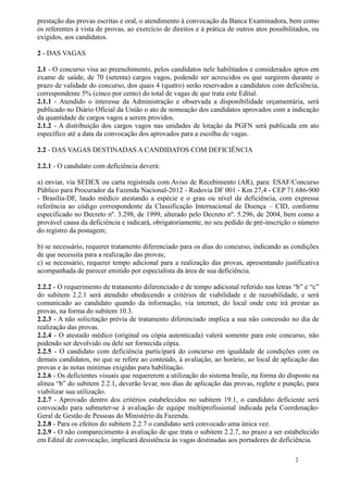 prestação das provas escritas e oral, o atendimento à convocação da Banca Examinadora, bem como
os referentes à vista de provas, ao exercício de direitos e à prática de outros atos possibilitados, ou
exigidos, aos candidatos.

2 - DAS VAGAS

2.1 - O concurso visa ao preenchimento, pelos candidatos nele habilitados e considerados aptos em
exame de saúde, de 70 (setenta) cargos vagos, podendo ser acrescidos os que surgirem durante o
prazo de validade do concurso, dos quais 4 (quatro) serão reservados a candidatos com deficiência,
correspondente 5% (cinco por cento) do total de vagas de que trata este Edital.
2.1.1 - Atendido o interesse da Administração e observada a disponibilidade orçamentária, será
publicado no Diário Oficial da União o ato de nomeação dos candidatos aprovados com a indicação
da quantidade de cargos vagos a serem providos.
2.1.2 - A distribuição dos cargos vagos nas unidades de lotação da PGFN será publicada em ato
específico até a data da convocação dos aprovados para a escolha de vagas.

2.2 - DAS VAGAS DESTINADAS A CANDIDATOS COM DEFICIÊNCIA

2.2.1 - O candidato com deficiência deverá:

a) enviar, via SEDEX ou carta registrada com Aviso de Recebimento (AR), para: ESAF/Concurso
Público para Procurador da Fazenda Nacional-2012 - Rodovia DF 001 - Km 27,4 - CEP 71.686-900
- Brasília-DF, laudo médico atestando a espécie e o grau ou nível da deficiência, com expressa
referência ao código correspondente da Classificação Internacional de Doença – CID, conforme
especificado no Decreto nº. 3.298, de 1999, alterado pelo Decreto nº. 5.296, de 2004, bem como a
provável causa da deficiência e indicará, obrigatoriamente, no seu pedido de pré-inscrição o número
do registro da postagem;

b) se necessário, requerer tratamento diferenciado para os dias do concurso, indicando as condições
de que necessita para a realização das provas;
c) se necessário, requerer tempo adicional para a realização das provas, apresentando justificativa
acompanhada de parecer emitido por especialista da área de sua deficiência.

2.2.2 - O requerimento de tratamento diferenciado e de tempo adicional referido nas letras “b” e “c”
do subitem 2.2.1 será atendido obedecendo a critérios de viabilidade e de razoabilidade, e será
comunicado ao candidato quando da informação, via internet, do local onde este irá prestar as
provas, na forma do subitem 10.3.
2.2.3 - A não solicitação prévia de tratamento diferenciado implica a sua não concessão no dia de
realização das provas.
2.2.4 - O atestado médico (original ou cópia autenticada) valerá somente para este concurso, não
podendo ser devolvido ou dele ser fornecida cópia.
2.2.5 - O candidato com deficiência participará do concurso em igualdade de condições com os
demais candidatos, no que se refere ao conteúdo, à avaliação, ao horário, ao local de aplicação das
provas e às notas mínimas exigidas para habilitação.
2.2.6 - Os deficientes visuais que requererem a utilização do sistema braile, na forma do disposto na
alínea “b” do subitem 2.2.1, deverão levar, nos dias de aplicação das provas, reglete e punção, para
viabilizar sua utilização.
2.2.7 - Aprovado dentro dos critérios estabelecidos no subitem 19.1, o candidato deficiente será
convocado para submeter-se à avaliação de equipe multiprofissional indicada pela Coordenação-
Geral de Gestão de Pessoas do Ministério da Fazenda.
2.2.8 - Para os efeitos do subitem 2.2.7 o candidato será convocado uma única vez.
2.2.9 - O não comparecimento à avaliação de que trata o subitem 2.2.7, no prazo a ser estabelecido
em Edital de convocação, implicará desistência às vagas destinadas aos portadores de deficiência.

                                                                                              2
 