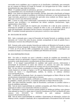 convocados novos candidatos, que se seguirem aos já classificados e habilitados, para nomeação,
por ato conjunto do Ministro de Estado da Fazenda e do Advogado-Geral da União, visando ao
preenchimento das vagas objeto do certame.
20.2.2 - O candidato portador de deficiência, aprovado e classificado neste certame, será nomeado
em conformidade com a sua classificação na listagem geral.
20.2.3 - Caso, dentro do número de vagas existentes, não haja, observada a classificação na listagem
geral, aprovados na condição de portadores de deficiência suficientes ao total preenchimento das
vagas reservadas, garantir-se-á a nomeação dos aprovados nessa condição nas últimas vagas, de
forma que a reserva seja efetivamente realizada.
20.3 - A posse no cargo estará condicionada à apresentação da documentação comprobatória dos
requisitos para investidura e ao atendimento das demais condições constitucionais, legais,
regulamentares e deste Edital.
20.4 - A falta de comprovação de requisito para investidura até a data da posse acarretará a
eliminação do candidato no concurso e anulação de todos os atos, a ele referentes, ainda que já
tenha sido homologado o Resultado Final do Concurso, sem prejuízo da sanção legal cabível.
20.5 - O candidato nomeado apresentar-se-á para posse e exercício a suas expensas.

21 - DO EXAME DE SAÚDE

21.1 - Após a nomeação para o cargo de Procurador da Fazenda Nacional, os candidatos deverão
apresentar, até 5 (cinco) dias antes da posse, atestado, acompanhado de laudo de aptidão física e
mental para o exercício das atribuições do cargo.

21.2 - Somente serão aceitos atestados fornecidos por médicos do Ministério da Fazenda ou outros
integrantes do Sistema Integrado de Atenção à Saúde do Servidor – SIASS, instituído pelo Decreto
nº. 6.833, de 29 de abril de 2009, acompanhados dos exames laboratoriais e radiológicos que
constarão de relação a ser fornecida aos candidatos pelo Ministério da Fazenda.

22 - DAS DISPOSIÇÕES FINAIS

22.1 - Em todas as situações nas quais é admitida a atuação do candidato por intermédio de
procurador, deverá ser apresentado o respectivo instrumento que lhe confira os poderes específicos
necessários, sendo desnecessário o reconhecimento de firma na procuração.
22.1.1 - É da integral responsabilidade do candidato tudo quanto previsto, relativamente à
apresentação de documentos ou outros atos relativos ao concurso, nos quais atue mediante
procurador, arcando com as consequências de eventuais erros de seu representante.
22.2 - Os atos oficiais concernentes ao concurso público, publicados no Diário Oficial da União,
estarão disponíveis em todas as Capitais e no DF, nas Representações da ESAF, cujos endereços
constam do Anexo I e disponibilizados, também, na internet, no endereço eletrônico
www.esaf.fazenda.gov.br.
22.3 - A publicação do Resultado Final e da respectiva homologação no Diário Oficial da União
será documento comprobatório de aprovação no concurso.
22.4 - Não serão fornecidos atestados, certificados ou certidões relativos à classificação ou a notas
de candidatos, valendo, para tal fim, os resultados publicados no Diário Oficial da União.
22.5 - Não serão fornecidos atestados, cópia de documentos, certificados ou certidões relativos a
notas de candidatos reprovados.
22.6 - Será da inteira responsabilidade do candidato acompanhar, pelo Diário Oficial da União, a
publicação de editais ou de comunicados referentes ao concurso.
22.7 - Informações a respeito do concurso somente poderão ser obtidas por telefone, cujos números
estão indicados no Anexo I e, ainda, junto à Central de Atendimento da ESAF em Brasília-DF, pelos
números       (61)    3412-6238        ou      3412-6288     ou     pelo     endereço      eletrônico
concursos.df.esaf.@fazenda.gov.br.
22.8 - Será da inteira responsabilidade do candidato o fornecimento de informações, inclusive de
endereço correto, completo e atualizado, não se responsabilizando a Procuradoria-Geral da Fazenda
                                                                                           20
 