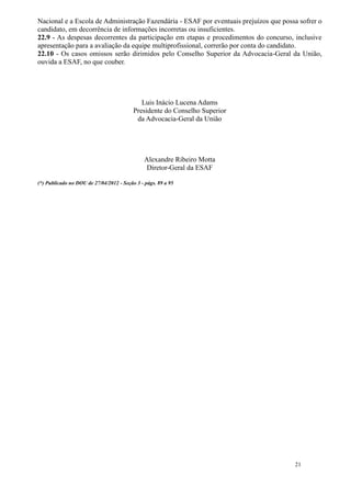 Nacional e a Escola de Administração Fazendária - ESAF por eventuais prejuízos que possa sofrer o
candidato, em decorrência de informações incorretas ou insuficientes.
22.9 - As despesas decorrentes da participação em etapas e procedimentos do concurso, inclusive
apresentação para a avaliação da equipe multiprofissional, correrão por conta do candidato.
22.10 - Os casos omissos serão dirimidos pelo Conselho Superior da Advocacia-Geral da União,
ouvida a ESAF, no que couber.




                                             Luis Inácio Lucena Adams
                                          Presidente do Conselho Superior
                                           da Advocacia-Geral da União




                                               Alexandre Ribeiro Motta
                                                Diretor-Geral da ESAF

(*) Publicado no DOU de 27/04/2012 - Seção 3 - págs. 89 a 95




                                                                                       21
 