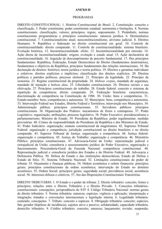 ANEXO II

                                            PROGRAMAS

DIREITO CONSTITUCIONAL: 1. História Constitucional do Brasil. 2. Constituição: conceito e
classificação. 3. Poder constituinte; poder constituinte estadual: autonomia e limitações. 4. Normas
constitucionais: classificação; valores; princípios; regras; sopesamento. 5. Preâmbulo, normas
constitucionais programáticas e princípios constitucionais: natureza jurídica. 6. Hermenêutica
constitucional. 7. Constitucionalismo atual; neoconstitucionalismo; ativismo judicial. 8. Direitos
Humanos. 9. República e federação no direito constitucional em geral. 10. Controle de
constitucionalidade: direito comparado. 11. Controle de constitucionalidade: sistema brasileiro.
Evolução histórica. 12. Inconstitucionalidade: efeito. 13. Inconstitucionalidade por omissão. 14.
Ação direta de inconstitucionalidade: origem, evolução e estado atual. 15. Ação declaratória de
constitucionalidade. 16. Arguição de descumprimento de preceito fundamental. 17. Dos princípios
fundamentais: República, Federação, Estado Democrático de Direito (fundamentos doutrinários),
fundamentos e objetivos da República, princípios fundamentais das relações internacionais. 18. Da
declaração de direitos: histórico; teoria jurídica e teoria política. 19. Direitos e garantias individuais
e coletivos: direitos explícitos e implícitos; classificação dos direitos explícitos. 20. Direitos
políticos e partidos políticos; processo eleitoral. 21. Princípio da legalidade. 22. Princípio da
isonomia. 23. Regime constitucional da propriedade. 24. Habeas corpus, mandado de segurança,
mandado de injunção e habeas data. 25. Liberdades constitucionais. 26. Direitos sociais e sua
efetivação. 27. Princípios constitucionais do trabalho. 28. Estado federal: conceito e sistemas de
repartição de competência; direito comparado. 29. Federação brasileira: características,
discriminação de competência na Constituição de 1988. 30. União: bens e competências. 31.
Estado-membro: bens, competências e autonomia. 32. Municípios: bens, competência e autonomia.
33. Intervenção Federal nos Estados, Distrito Federal e Territórios; intervenção nos Municípios. 34.
Administração pública: princípios constitucionais. 35. Servidores públicos: princípios
constitucionais. 36. Organização dos Poderes: mecanismos de freios e contrapesos. 37. Poder
Legislativo: organização; atribuições; processo legislativo. 38. Poder Executivo: presidencialismo e
parlamentarismo; Ministro de Estado. 39. Presidente da República: poder regulamentar; medidas
provisórias. 40. Crimes de responsabilidade do Presidente da República e dos Ministros de Estado.
41. Poder Judiciário: organização; estatuto constitucional da magistratura. 42. Supremo Tribunal
Federal: organização e competência; jurisdição constitucional no direito brasileiro e no direito
comparado. 43. Superior Tribunal de Justiça: organização e competência. 44. Justiça federal:
organização e competência. 45. Justiça do Trabalho: organização e competência. 46. Ministério
Público: princípios constitucionais. 47. Advocacia-Geral da União: representação judicial e
extrajudicial da União; consultoria e assessoramento jurídico do Poder Executivo; organização e
funcionamento. Procuradoria-Geral da Fazenda Nacional: competência constitucional. 48.
Representação judicial e consultoria jurídica dos Estados e do Distrito Federal. 49. Advocacia e
Defensoria Pública. 50. Defesa do Estado e das instituições democráticas; Estado de Defesa e
Estado de Sítio. 51. Sistema Tributário Nacional. 52. Limitações constitucionais do poder de
tributar. 53. Orçamento e finanças públicas. 54. Ordem econômica e ordem financeira: princípios
gerais; princípios constitucionais da ordem econômica; intervenção do Estado no domínio
econômico. 55. Ordem Social: princípios gerais; seguridade social; previdência social; assistência
social. 56. Interesses difusos e coletivos. 57. Ato das Disposições Constitucionais Transitórias.

DIREITO TRIBUTÁRIO: 1. O Estado e o poder de tributar. 2. Direito tributário: conceito, fontes e
princípios; relações entre o Direito Tributário e o Direito Privado. 3. Conceitos tributários-
constitucionais: concepções; jurisprudência do STF 4. Código Tributário Nacional: normas gerais
de direito tributário. 5. Norma tributária: natureza; espécies; vigência e aplicação; interpretação e
integração; tratados e convenções internacionais e legislação interna. 6. Legalidade tributária:
conteúdo; concepções. 7. Tributo: conceito e espécies. 8. Obrigação tributária: conceito; espécies;
fato gerador (hipótese de incidência); sujeitos ativo e passivo; solidariedade; capacidade tributária;
domicílio tributário. 9. Crédito tributário: conceito; natureza; lançamento; revisão; suspensão,
                                                                                                23
 