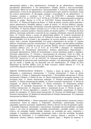 administração pública e fatos administrativos. Formação do ato administrativo: elementos;
procedimento administrativo. 8. Ato administrativo: validade, eficácia e auto-executoriedade.
Classificação. Mérito do ato administrativo: discricionariedade. 9. Teoria das nulidades no direito
administrativo. Vícios do ato administrativo. Ato administrativo nulo, anulável e inexistente. Teoria
dos motivos determinantes. 10. Revogação, anulação e convalidação do ato administrativo. 11.
Licitações, contratos e convênios. Lei nº 8.666, de 21/06/1993 e alterações. Instrução
Normativa/STN nº 01, de 15/01/97. Lei nº 10.520, de 17/07/2002 e demais disposições normativas
relativas ao pregão. Decreto nº 6.170, de 25/07/2007. Portaria Interministerial nº 507, de
24/11/2011. 12. Sistema de Registro de Preços. 13. Poder de polícia: conceito; polícia judiciária e
polícia administrativa; liberdades públicas e poder de polícia. 14. Serviços públicos: conceito,
princípios, formas de prestação, classificação; concessão, permissão e autorização (Lei nº 8.987, DE
13/02/1995). 15. Parcerias Público- Privadas (Lei nº 11.079, de 30/12/2004). 16. Bens públicos:
classificação e caracteres jurídicos. Natureza jurídica do domínio público. 17. Utilização dos bens
públicos: autorização, permissão e concessão de uso; ocupação; aforamento; concessão de domínio
pleno. 18. Controle interno e externo da administração pública. 19. Controle jurisdicional da
administração pública no direito brasileiro. 20. Tribunal de Contas da União e suas atribuições. 21.
Responsabilidade civil do Estado e dos prestadores de serviços públicos: evolução, conceito e
teorias. Ação e omissão. Responsabilidade civil, penal e administrativa do servidor. 22. Agentes
públicos: classificação; preceitos constitucionais. 23. Regime jurídico: servidor público estatutário,
empregado público e ocupante de cargo em comissão. Direitos, deveres e responsabilidades dos
servidores públicos civis. 24. Lei nº 8.112, de 11/12/1990 e alterações. 25. Improbidade
administrativa. 26. Procedimento administrativo. Instância administrativa. Representação e
reclamação administrativas. Pedido de reconsideração e recurso hierárquico próprio e impróprio.
Prescrição administrativa. 27. Estrutura e funcionamento da Advocacia- Geral da União, do
Ministério da Fazenda e da Procuradoria-Geral da Fazenda Nacional. Lei Complementar nº 73, de
10/02/1993. Decreto-Lei nº 147, de 3/02/1967. 28. Advocacia pública consultiva. Aspectos de
responsabilidade do parecerista pelas manifestações exaradas, e do administrador público, quando
age em acordo, e quando age em desacordo com tais manifestações. 29. Código de Ética
Profissional do Servidor Público Civil do Poder Executivo Federal (Decreto nº 1.171, de
22/06/1994 e Decreto nº 6.029, de 01/02/2007).

DIREITO INTERNACIONAL PÚBLICO: 1. História e fontes de direito dos tratados. 2.
Obrigações e compromissos internacionais. 3. Costume internacional. 4. Entes de direito
internacional. 5. Estados. 6. Organizações internacionais. 7. Personalidade internacional. 8. Direito
Internacional Tributário. 9. Direito do mar. 10. Direito internacional da navegação marítima e da
navegação aérea. 11. Direito internacional ambiental. 12. Proteção internacional dos direitos
humanos. 13. Direito internacional do trabalho. 14. Direito econômico internacional. 15. Direito de
integração. 16. Direito do MERCOSUL. 17. Direito comunitário. 18. Ordenamento jurídico
internacional. 19. Jurisdição Internacional. 20. Sanções no direito internacional público. 21.
Conflitos internacionais. 22. Segurança coletiva e manutenção da paz. 23. Direito de guerra e
neutralidade. 24. Serviço diplomático e consular. 25. Nacionalidade, naturalização. 26. Regime
jurídico do estrangeiro. 27. Direito penal internacional. 28. Processos de Globalização e Sistema
Normativo Internacional. 29. Modelos de Internalização de Tratados Internacionais. 30. Cooperação
Internacional em Matéria Tributária.

DIREITO EMPRESARIAL: 1. Direito empresarial: origem, evolução histórica, autonomia, fontes e
características. Teoria da empresa. 2. Empresário: classificação; caracterização; inscrição;
capacidade; requisitos necessários, impedimentos, direitos e deveres em face da legislação vigente.
3. Sociedade empresária: classificação e características. Sociedades não personificadas, sociedade
comum e em conta de participação; sociedades personificadas, sociedade simples, em nome
coletivo, em comandita simples, limitada, anônima, em comandita por ações, cooperativa e
coligadas. 4. Liquidação, transformação, incorporação, fusão e cisão das sociedades. Sociedade
dependente de autorização. 5. O estabelecimento: conceito, natureza e sucessão. 6. Nome
empresarial: natureza, espécies, características e requisitos legais. 7. Registro de empresas. 8.
                                                                                            25
 
