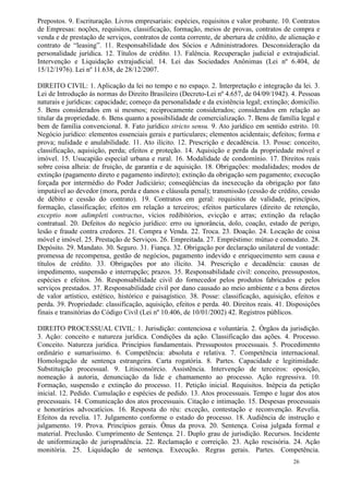 Prepostos. 9. Escrituração. Livros empresariais: espécies, requisitos e valor probante. 10. Contratos
de Empresas: noções, requisitos, classificação, formação, meios de provas, contratos de compra e
venda e de prestação de serviços, contratos de conta corrente, de abertura de crédito, de alienação e
contrato de “leasing”. 11. Responsabilidade dos Sócios e Administradores. Desconsideração da
personalidade jurídica. 12. Títulos de crédito. 13. Falência. Recuperação judicial e extrajudicial.
Intervenção e Liquidação extrajudicial. 14. Lei das Sociedades Anônimas (Lei nº 6.404, de
15/12/1976). Lei nº 11.638, de 28/12/2007.

DIREITO CIVIL: 1. Aplicação da lei no tempo e no espaço. 2. Interpretação e integração da lei. 3.
Lei de Introdução às normas do Direito Brasileiro (Decreto-Lei nº 4.657, de 04/09/1942). 4. Pessoas
naturais e jurídicas: capacidade; começo da personalidade e da existência legal; extinção; domicílio.
5. Bens considerados em si mesmos; reciprocamente considerados; considerados em relação ao
titular da propriedade. 6. Bens quanto a possibilidade de comercialização. 7. Bens de família legal e
bem de família convencional. 8. Fato jurídico stricto sensu. 9. Ato jurídico em sentido estrito. 10.
Negócio jurídico: elementos essenciais gerais e particulares; elementos acidentais; defeitos; forma e
prova; nulidade e anulabilidade. 11. Ato ilícito. 12. Prescrição e decadência. 13. Posse: conceito,
classificação, aquisição, perda; efeitos e proteção. 14. Aquisição e perda da propriedade móvel e
imóvel. 15. Usucapião especial urbana e rural. 16. Modalidade de condomínio. 17. Direitos reais
sobre coisa alheia: de fruição, de garantia e de aquisição. 18. Obrigações: modalidades; modos de
extinção (pagamento direto e pagamento indireto); extinção da obrigação sem pagamento; execução
forçada por intermédio do Poder Judiciário; conseqüências da inexecução da obrigação por fato
imputável ao devedor (mora, perda e danos e cláusula penal); transmissão (cessão de crédito, cessão
de débito e cessão do contrato). 19. Contratos em geral: requisitos de validade, princípios,
formação, classificação; efeitos em relação a terceiros; efeitos particulares (direito de retenção,
exceptio nom adimpleti contractus, vícios redibitórios, evicção e arras; extinção da relação
contratual. 20. Defeitos do negócio jurídico: erro ou ignorância, dolo, coação, estado de perigo,
lesão e fraude contra credores. 21. Compra e Venda. 22. Troca. 23. Doação. 24. Locação de coisa
móvel e imóvel. 25. Prestação de Serviços. 26. Empreitada. 27. Empréstimo: mútuo e comodato. 28.
Depósito. 29. Mandato. 30. Seguro. 31. Fiança. 32. Obrigação por declaração unilateral de vontade:
promessa de recompensa, gestão de negócios, pagamento indevido e enriquecimento sem causa e
títulos de crédito. 33. Obrigações por ato ilícito. 34. Prescrição e decadência: causas de
impedimento, suspensão e interrupção; prazos. 35. Responsabilidade civil: conceito, pressupostos,
espécies e efeitos. 36. Responsabilidade civil do fornecedor pelos produtos fabricados e pelos
serviços prestados. 37. Responsabilidade civil por dano causado ao meio ambiente e a bens diretos
de valor artístico, estético, histórico e paisagístico. 38. Posse: classificação, aquisição, efeitos e
perda. 39. Propriedade: classificação, aquisição, efeitos e perda. 40. Direitos reais. 41. Disposições
finais e transitórias do Código Civil (Lei nº 10.406, de 10/01/2002) 42. Registros públicos.

DIREITO PROCESSUAL CIVIL: 1. Jurisdição: contenciosa e voluntária. 2. Órgãos da jurisdição.
3. Ação: conceito e natureza jurídica. Condições da ação. Classificação das ações. 4. Processo.
Conceito. Natureza jurídica. Princípios fundamentais. Pressupostos processuais. 5. Procedimento
ordinário e sumaríssimo. 6. Competência: absoluta e relativa. 7. Competência internacional.
Homologação de sentença estrangeira. Carta rogatória. 8. Partes. Capacidade e legitimidade.
Substituição processual. 9. Litisconsórcio. Assistência. Intervenção de terceiros: oposição,
nomeação à autoria, denunciação da lide e chamamento ao processo. Ação regressiva. 10.
Formação, suspensão e extinção do processo. 11. Petição inicial. Requisitos. Inépcia da petição
inicial. 12. Pedido. Cumulação e espécies de pedido. 13. Atos processuais. Tempo e lugar dos atos
processuais. 14. Comunicação dos atos processuais. Citação e intimação. 15. Despesas processuais
e honorários advocatícios. 16. Resposta do réu: exceção, contestação e reconvenção. Revelia.
Efeitos da revelia. 17. Julgamento conforme o estado do processo. 18. Audiência de instrução e
julgamento. 19. Prova. Princípios gerais. Ônus da prova. 20. Sentença. Coisa julgada formal e
material. Preclusão. Cumprimento de Sentença. 21. Duplo grau de jurisdição. Recursos. Incidente
de uniformização de jurisprudência. 22. Reclamação e correição. 23. Ação rescisória. 24. Ação
monitória. 25. Liquidação de sentença. Execução. Regras gerais. Partes. Competência.
                                                                                            26
 