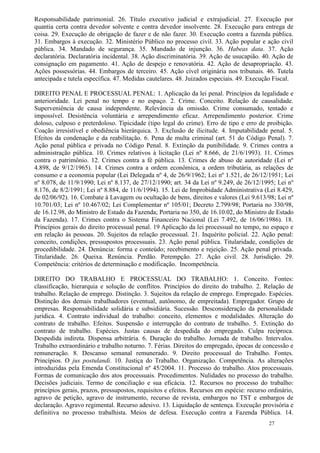 Responsabilidade patrimonial. 26. Título executivo judicial e extrajudicial. 27. Execução por
quantia certa contra devedor solvente e contra devedor insolvente. 28. Execução para entrega de
coisa. 29. Execução de obrigação de fazer e de não fazer. 30. Execução contra a fazenda pública.
31. Embargos à execução. 32. Ministério Público no processo civil. 33. Ação popular e ação civil
pública. 34. Mandado de segurança. 35. Mandado de injunção. 36. Habeas data. 37. Ação
declaratória. Declaratória incidental. 38. Ação discriminatória. 39. Ação de usucapião. 40. Ação de
consignação em pagamento. 41. Ação de despejo e renovatória. 42. Ação de desapropriação. 43.
Ações possessórias. 44. Embargos de terceiro. 45. Ação cível originária nos tribunais. 46. Tutela
antecipada e tutela específica. 47. Medidas cautelares. 48. Juizados especiais. 49. Execução Fiscal.

DIREITO PENAL E PROCESSUAL PENAL: 1. Aplicação da lei penal. Princípios da legalidade e
anterioridade. Lei penal no tempo e no espaço. 2. Crime. Conceito. Relação de causalidade.
Superveniência de causa independente. Relevância da omissão. Crime consumado, tentado e
impossível. Desistência voluntária e arrependimento eficaz. Arrependimento posterior. Crime
doloso, culposo e preterdoloso. Tipicidade (tipo legal do crime). Erro de tipo e erro de proibição.
Coação irresistível e obediência hierárquica. 3. Exclusão de ilicitude. 4. Imputabilidade penal. 5.
Efeitos da condenação e da reabilitação. 6. Pena de multa criminal (art. 51 do Código Penal). 7.
Ação penal pública e privada no Código Penal. 8. Extinção da punibilidade. 9. Crimes contra a
administração pública. 10. Crimes relativos à licitação (Lei nº 8.666, de 21/6/1993). 11. Crimes
contra o patrimônio. 12. Crimes contra a fé pública. 13. Crimes de abuso de autoridade (Lei nº
4.898, de 9/12/1965). 14. Crimes contra a ordem econômica, a ordem tributária, as relações de
consumo e a economia popular (Lei Delegada nº 4, de 26/9/1962; Lei nº 1.521, de 26/12/1951; Lei
nº 8.078, de 11/9/1990; Lei nº 8.137, de 27/12/1990; art. 34 da Lei nº 9.249, de 26/12/1995; Lei nº
8.176, de 8/2/1991; Lei nº 8.884, de 11/6/1994). 15. Lei de Improbidade Administrativa (Lei 8.429,
de 02/06/92). 16. Combate à Lavagem ou ocultação de bens, direitos e valores (Lei 9.613/98; Lei nº
10.701/03; Lei nº 10.467/02; Lei Complementar nº 105/01; Decreto 2.799/98; Portaria no 330/98,
de 16.12.98, do Ministro de Estado da Fazenda; Portaria no 350, de 16.10.02, do Ministro de Estado
da Fazenda). 17. Crimes contra o Sistema Financeiro Nacional (Lei 7.492, de 16/06/1986). 18.
Princípios gerais do direito processual penal. 19 Aplicação da lei processual no tempo, no espaço e
em relação às pessoas. 20. Sujeitos da relação processual. 21. Inquérito policial. 22. Ação penal:
conceito, condições, pressupostos processuais. 23. Ação penal pública. Titularidade, condições de
procedibilidade. 24. Denúncia: forma e conteúdo; recebimento e rejeição. 25. Ação penal privada.
Titularidade. 26. Queixa. Renúncia. Perdão. Perempção. 27. Ação civil. 28. Jurisdição. 29.
Competência: critérios de determinação e modificação. Incompetência.

DIREITO DO TRABALHO E PROCESSUAL DO TRABALHO: 1. Conceito. Fontes:
classificação, hierarquia e solução de conflitos. Princípios do direito do trabalho. 2. Relação de
trabalho. Relação de emprego. Distinção. 3. Sujeitos da relação de emprego. Empregado. Espécies.
Distinção dos demais trabalhadores (eventual, autônomo, de empreitada). Empregador. Grupo de
empresas. Responsabilidade solidária e subsidiária. Sucessão. Desconsideração da personalidade
jurídica. 4. Contrato individual do trabalho: conceito, elementos e modalidades. Alteração do
contrato de trabalho. Efeitos. Suspensão e interrupção do contrato de trabalho. 5. Extinção do
contrato de trabalho. Espécies. Justas causas de despedida do empregado. Culpa recíproca.
Despedida indireta. Dispensa arbitrária. 6. Duração do trabalho. Jornada de trabalho. Intervalos.
Trabalho extraordinário e trabalho noturno. 7. Férias. Direitos do empregado, épocas de concessão e
remuneração. 8. Descanso semanal remunerado. 9. Direito processual do Trabalho. Fontes.
Princípios. O jus postulandi. 10. Justiça do Trabalho. Organização. Competência. As alterações
introduzidas pela Emenda Constitucional nº 45/2004. 11. Processo do trabalho. Atos processuais.
Formas de comunicação dos atos processuais. Procedimentos. Nulidades no processo do trabalho.
Decisões judiciais. Termo de conciliação e sua eficácia. 12. Recursos no processo do trabalho:
princípios gerais, prazos, pressupostos, requisitos e efeitos. Recursos em espécie: recurso ordinário,
agravo de petição, agravo de instrumento, recurso de revista, embargos no TST e embargos de
declaração. Agravo regimental. Recurso adesivo. 13. Liquidação de sentença. Execução provisória e
definitiva no processo trabalhista. Meios de defesa. Execução contra a Fazenda Pública. 14.
                                                                                            27
 