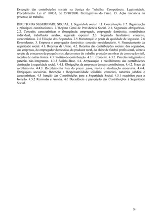 Execução das contribuições sociais na Justiça do Trabalho. Competência. Legitimidade.
Procedimento. Lei nº 10.035, de 25/10/2000. Prerrogativas do Fisco. 15. Ação rescisória no
processo do trabalho.

DIREITO DA SEGURIDADE SOCIAL: 1. Seguridade social. 1.1. Conceituação. 1.2. Organização
e princípios constitucionais. 2. Regime Geral de Previdência Social. 2.1. Segurados obrigatórios.
2.2. Conceito, características e abrangência: empregado, empregado doméstico, contribuinte
individual, trabalhador avulso, segurado especial. 2.3. Segurado facultativo: conceito,
características. 2.4 Filiação dos Segurados. 2.5 Manutenção e perda da qualidade de segurado. 2.6
Dependentes. 3. Empresa e empregador doméstico: conceito previdenciário. 4. Financiamento da
seguridade social. 4.1. Receitas da União. 4.2. Receitas das contribuições sociais: dos segurados,
das empresas, do empregador doméstico, do produtor rural, do clube de futebol profissional, sobre a
receita de concursos de prognósticos, decorrentes do trabalho prestado em obras de construção civil,
receitas de outras fontes. 4.3. Salário-de-contribuição. 4.3.1. Conceito. 4.3.2. Parcelas integrantes e
parcelas não-integrantes. 4.3.3 Salário-Base. 4.4. Arrecadação e recolhimento das contribuições
destinadas à seguridade social. 4.4.1. Obrigações da empresa e demais contribuintes. 4.4.2. Prazo de
recolhimento. 4.4.3. Recolhimento fora do prazo: juros, multa e atualização monetária. 4.4.4.
Obrigações acessórias. Retenção e Responsabilidade solidária: conceitos, natureza jurídica e
características. 4.5 Isenção das Contribuições para a Seguridade Social. 4.5.1 requisitos para a
Isenção. 4.5.2 Remissão e Anistia. 4.6 Decadência e prescrição das Contribuições à Seguridade
Social.




                                                                                             28
 
