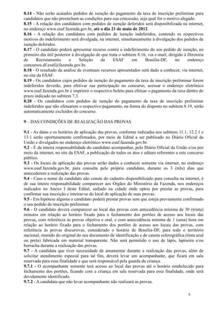 8.14 - Não serão acatados pedidos de isenção do pagamento da taxa de inscrição preliminar para
candidatos que não preencham as condições para sua concessão, seja qual for o motivo alegado.
8.15 - A relação dos candidatos com pedidos de isenção deferidos será disponibilizada na internet,
no endereço www.esaf.fazenda.gov.br, até o dia 21 de maio de 2012.
8.16 - A relação dos candidatos com pedidos de isenção indeferidos, contendo os respectivos
motivos do indeferimento será divulgada, na internet, simultaneamente à divulgação dos pedidos de
isenção deferidos.
8.17 - O candidato poderá apresentar recurso contra o indeferimento do seu pedido de isenção, no
primeiro dia útil posterior à divulgação de que trata o subitem 8.16, via e-mail, dirigido à Diretoria
de     Recrutamento       e     Seleção    da     ESAF       em     Brasília-DF,      no     endereço
concursos.df.esaf@fazenda.gov.br.
8.18 - O resultado da análise de eventuais recursos apresentados será dado a conhecer, via internet,
no site da ESAF.
8.19 - Os candidatos cujos pedidos de isenção do pagamento da taxa de inscrição preliminar forem
indeferidos deverão, para efetivar sua participação no concurso, acessar o endereço eletrônico
www.esaf.fazenda.gov.br e imprimir o respectivo boleto para efetuar o pagamento da taxa dentro do
prazo indicado no subitem 7.3.
8.20 - Os candidatos com pedidos de isenção do pagamento da taxa de inscrição preliminar
indeferidos que não efetuarem o respectivo pagamento, na forma do disposto no subitem 8.19, serão
automaticamente excluídos do concurso.

9 – DAS CONDIÇÕES DE REALIZAÇÃO DAS PROVAS

9.1 - As datas e os horários de aplicação das provas, conforme indicadas nos subitens 11.1, 12.2.1 e
13.1 serão oportunamente confirmados, por meio de Edital a ser publicado no Diário Oficial da
União e divulgados no endereço eletrônico www.esaf.fazenda.gov.br.
9.2 - É da inteira responsabilidade do candidato acompanhar, pelo Diário Oficial da União e/ou por
meio da internet, no site da ESAF, a publicação de todos os atos e editais referentes a este concurso
público.
9.3 - Os locais de aplicação das provas serão dados a conhecer somente via internet, no endereço
www.esaf.fazenda.gov.br, para consulta pelo próprio candidato, durante os 3 (três) dias que
antecederem a realização das provas.
9.4 - Caso o nome do candidato não conste do cadastro disponibilizado para consulta na internet, é
de sua inteira responsabilidade comparecer aos Órgãos do Ministério da Fazenda, nos endereços
indicados no Anexo I deste Edital, sediado na cidade onde optou por prestar as provas, para
confirmar sua inscrição e inteirar-se do local de aplicação de suas provas.
9.5 - Em hipótese alguma o candidato poderá prestar provas sem que esteja previamente confirmado
o seu pedido de inscrição preliminar.
9.6 - O candidato deverá comparecer ao local das provas com antecedência mínima de 30 (trinta)
minutos em relação ao horário fixado para o fechamento dos portões de acesso aos locais das
provas, com referência às provas objetiva e oral, e com antecedência mínima de 1 (uma) hora em
relação ao horário fixado para o fechamento dos portões de acesso aos locais das provas, com
referência às provas discursivas, considerado o horário de Brasília-DF, para todo o território
nacional, munido do original do seu documento de identificação e de caneta esferográfica (tinta azul
ou preta) fabricada em material transparente. Não será permitido o uso de lápis, lapiseira e/ou
borracha durante a realização das provas.
9.7 - A candidata que tiver necessidade de amamentar durante a realização das provas, além de
solicitar atendimento especial para tal fim, deverá levar um acompanhante, que ficará em sala
reservada para essa finalidade e que será responsável pela guarda da criança.
9.7.1 - O acompanhante somente terá acesso ao local das provas até o horário estabelecido para
fechamento dos portões, ficando com a criança em sala reservada para essa finalidade, onde será
devidamente identificado.
9.7.2 - A candidata que não levar acompanhante não realizará as provas.

                                                                                             6
 