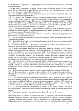 9.7.3 - Não haverá compensação do tempo despendido com a amamentação em relação ao tempo de
duração das provas.
9.8 - Não haverá prorrogação do tempo previsto para aplicação das provas, inclusive aquele
decorrente de afastamento de candidato da sala de prova e do preenchimento do Cartão de
Respostas, observado o subitem 2.2.1, alínea “c”.
9.9 - Os candidatos amblíopes que requererem provas em tamanho diferenciado terão estas
ampliadas somente em corpo tamanho 20.
9.10 - O candidato que faz uso de aparelho auditivo deverá previamente comunicar esse fato à
ESAF e enviar, via SEDEX ou via carta registrada com Aviso de Recebimento (AR), para Escola de
Administração Fazendária/Concurso Público para Procurador da Fazenda Nacional/2012 - Rodovia
DF 001 - Km 27,4 – Setor de Habitações Individuais Sul – Lago Sul - CEP 71.686-900, Brasília-
DF, laudo médico específico, no qual conste ser indispensável o uso do referido aparelho durante a
realização das provas, observado o disposto no subitem 2.2.1, alínea “a”.
9.10.1 - De posse do laudo médico, a ESAF analisará a viabilidade de uso do aparelho auditivo e o
resultado será dado a conhecer ao candidato quando da informação, via internet, do local onde este
irá prestar as provas, na forma do subitem 9.3.
9.10.2 - O candidato que não se manifestar na forma do contido no subitem 9.10 não poderá prestar
provas fazendo uso de aparelho auditivo.
9.11 - Não será permitido o ingresso de candidatos, em hipótese alguma, no estabelecimento, após o
fechamento dos portões.
9.12 - O candidato deverá apor sua assinatura na lista de presença, de acordo com aquela constante
do seu documento de identidade.
9.13 - Somente será admitido à sala de provas o candidato que estiver previamente cadastrado e
munido do original de seu documento oficial de identidade.
9.14 - Serão considerados documentos de identidade: carteiras expedidas pelos Comandos
Militares, pelas Secretarias de Segurança Pública, pelos Institutos de Identificação e pelos Corpos
de Bombeiros Militares; carteiras expedidas pelos órgãos fiscalizadores de exercício profissional
(ordens, conselhos etc); passaporte brasileiro (ainda válido); certificado de reservista; carteiras
funcionais do Ministério Público e da Magistratura; carteiras funcionais expedidas por órgão
público que, por lei federal, valham como identidade; carteira de trabalho; carteira nacional de
habilitação (somente o modelo com foto, obedecido o período de validade).
9.15 - Não serão aceitos como documentos de identidade: certidões de nascimento ou casamento,
CPF, títulos eleitorais, carteiras de motorista (modelo sem foto ou com o período de validade
vencido), carteiras de estudante, carteiras funcionais sem valor de identidade, boletins de ocorrência
emitidos por órgãos policiais, nem documentos vencidos, ilegíveis, não-identificáveis e/ou
danificados.
9.16 - Nenhum outro documento poderá ser aceito em substituição ao documento de identidade.
9.17 - Os documentos deverão estar em perfeitas condições, de forma a permitirem, com clareza, a
identificação do candidato e deverão conter, obrigatoriamente, filiação, fotografia e data de
nascimento.
9.18 - O documento de identidade do candidato permanecerá junto à fiscalização, em local visível
da respectiva sala de prova, para melhor identificação do candidato durante a realização da prova e,
se for o caso, para identificação dos pertences pessoais de que trata o subitem 9.27, devendo ser
restituído ao candidato no momento da devolução do seu Caderno de Prova e do seu Cartão de
Respostas, quando de sua saída definitiva da sala de aplicação da prova.
9.18.1 - É de responsabilidade do candidato, ao término da sua prova, recolher e conferir os
pertences pessoais e o seu documento de identidade apresentados quando do seu ingresso na sala de
provas.
9.19 - Durante a prova objetiva não será admitido, sob pena de exclusão do concurso:

a) qualquer espécie de consulta ou comunicação entre os candidatos, nem a utilização de livros,
manuais, impressos, anotações ou qualquer outro material de consulta, inclusive consulta à
legislação comentada e/ou anotada, a verbetes sumulares, a livros doutrinários, a manuais ou a
códigos, bem como o uso de aparelhos eletrônicos tais como bip, telefone celular, walkman, agenda
                                                                                             7
 