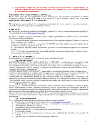 c.   Os programas e projetos das áreas de cultura e desporto não devem concorrer ao presente Edital. Tais
         programas/projetos devem fazer a solicitação de bolsa PIBEX no Edital Nº 02/2012 – Programa Institucional
         de Fomento a Cultura e ao Desporto.

5. RECURSOS FINANCEIROS E VIGÊNCIA DAS BOLSAS
5.1- No âmbito deste edital serão comprometidos recursos financeiros para 870 (oitocentas e setenta) bolsas de extensão
destinadas a estudantes de graduação da UFRJ, no valor unitário de R$ 360,00 (trezentos e sessenta reais) ao mês, com
vigência de até 12 meses, a partir de 01 de abril de 2012.

5.2- Os programas ou projetos deverão ter contrapartida da(s) Unidade(s), dos Centros (quando for o caso) e/ou instituições
envolvidas, sob a forma de apoio operacional e de infra-estrutura.

6. INSCRIÇÃO
6.1. As propostas deverão ser enviadas pelos coordenadores via internet por meio do uso da plataforma eletrônica SIGPROJ
- disponibilizada no endereço http://sigproj1.mec.gov.br/

6.2. Todos os programas e projetos concorrentes deverão cumprir os procedimentos acadêmicos da UFRJ, devidamente
aprovados nas instâncias competentes;
    6.2.1. Somente serão aceitas propostas que tenham sido aprovadas pelas instâncias acadêmicas (Unidades ou Centros) ao
    qual o coordenador está vinculado;
    6.2.2. As propostas aprovadas devem ser transmitidas pelo SIGPROJ até às 23horas e 59 minutos, horário de Brasília, da
    data limite de submissão de propostas (item 15).
    6.2.3. O responsável pelo envio receberá, imediatamente após o envio, um recibo eletrônico de protocolo da sua proposta
    enviada.
    6.2.4. A PR-5 não se responsabilizará por propostas não recebidas em decorrência de eventuais problemas técnicos e
    congestionamento das linhas de comunicação.

7. ELABORAÇÃO DAS PROPOSTAS
7.1- As propostas direcionadas ao PIBEX 2012 deverão atender às seguintes diretrizes:
          7.1.1. Natureza acadêmica:
INDISSOCIABILIDADE ENTRE ENSINO, PESQUISA E EXTENSÃO – caracterizada pela integração da ação
extensionista à formação técnica e cidadã do estudante e à produçãodifusão de novos conhecimentos e metodologias.
INTERDISCIPLINARIDADE - caracterizada por intensas trocas entre áreas de conhecimento, interação de modelos e
conceitos complementares, além da integração e convergência de instrumentos e técnicas para uma consistência teórica e
operacional que estrutura o trabalho coletivo.
IMPACTO NA FORMAÇÃO DO ESTUDANTE – caracterizado pela contribuição à formação técnico-científica, pessoal e
social do estudante, explicitada em um plano didático-pedagógico, que contenha a forma de orientação docente, critérios de
avaliação e que facilite a flexibilização e a integralização curricular, com atribuição de créditos acadêmicos.
CAPACIDADE DE GERAÇÃO DE PUBLICAÇOES E OUTROS PRODUTOS ACADÊMICOS – caracterizado pela
elaboração de produtos que instrumentalizem ou que sejam resultantes das ações dos programas e projetos como publicações
(livros, capítulos, artigos científicos, cartilhas), monografias, dissertações, teses, audiovisuais, softwares, novas linhas de
extensão, ensino e pesquisa, dentre outros.
          7.1.2. Relação com a sociedade:
IMPACTO SOCIAL – caracterizado pela ação transformadora sobre os problemas sociais; contribuição à inclusão de grupos
sociais; desenvolvimento de meios e processos de produção, inovação e transferência de conhecimento; ampliação de
oportunidades educacionais e do acesso a processos de formação e qualificação; contribuição na formulação, implementação
e acompanhamento das políticas públicas prioritárias ao desenvolvimento local, regional e nacional.
RELAÇÃO DIALÓGICA COM OS DEMAIS SETORES DA SOCIEDADE – caracterizada pela interação e intercâmbio do conhecimento
acumulado na universidade com instituições e organizações; desenvolvimento de parcerias institucionais internas e externas
à universidade.
          7.1.3. Estruturação da proposta:
7.1.3.1 Os documentos integrantes da proposta deverão atender às seguintes exigências:
     a. Preenchimento do formulário de proposta, disponível no site http://sigproj1.mec.gov.br/;
     b. Explicitação detalhada dos fundamentos teóricos que a orientaram, bem como caracterização e justificativa;
     c. Clareza e precisão dos objetivos definidos;
     d. Explicitação dos procedimentos metodológicos;
     e. Indicação do público-alvo e do número estimado de pessoas beneficiadas;
     f. Cronograma de execução;
     g. Descrição do processo de acompanhamento e avaliação, com a explicitação dos indicadores e da sistemática de
          avaliação;
     h. Explicitar o plano de trabalho de cada bolsista ou grupo de bolsistas;


                                                                                                                         2
 