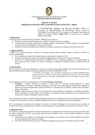 UNIVERSIDADE FEDERAL DO RIO DE JANEIRO
                                         PRÓ-REITORIA DE EXTENSÃO

                                     EDITAL Nº 01/2012
                   PROGRAMA INSTITUCIONAL DE BOLSAS DE EXTENSÃO – PIBEX

                                             A UNIVERSIDADE FEDERAL DO RIO DE JANEIRO (UFRJ), por
                                             intermédio da PRÓ-REITORIA DE EXTENSÃO (PR-5), convoca a
                                             Comunidade Universitária da UFRJ a participar do Programa Institucional de
                                             Bolsas de Extensão (PIBEX) edição 2012, de acordo com as condições
                                             definidas neste edital.
1. OBJETIVOS
O Programa Institucional de Bolsas de Extensão - PIBEX tem por objetivos:
    a. Promover a interação transformadora entre a UFRJ e os demais setores da sociedade;
    b. Contribuir para a formação profissional e cidadã de estudantes de graduação da UFRJ, mediante a sua participação
        no desenvolvimento de programas e projetos de Extensão;
    c. Fortalecer a institucionalização das atividades de Extensão no âmbito das Unidades e dos Centros da UFRJ.

2. MODALIDADES
O PIBEX 2012 apoiará programas e projetos de extensão propostos pelas Unidades, Órgãos ou Setores da UFRJ nas
seguintes modalidades:
    a. Novos programas e projetos de extensão propostos para desenvolvimento em 2012.
    b. Programas e projetos de extensão que estejam em andamento que ainda não tiveram apoio do PIBEX.
    c. Projetos já em desenvolvimento apoiados pelo PIBEX 2011 que demandem ampliação e/ou implementação de
         novas etapas em 2012, inclusive os projetos vinculados ao Programa da Região Serrana do Estado do Rio de
         Janeiro.

3. DEFINIÇÕES
3.1. As propostas deverão estar adequadas ao conceito de extensão universitária, definido pelo Fórum de Pró-Reitores de
Extensão das Instituições Públicas de Educação Superior Brasileiras (FORPROEX, 2010):
                                    “A Extensão Universitária, sob o princípio constitucional da indissociabilidade entre
                                    ensino, pesquisa e extensão, é um processo interdisciplinar educativo, cultural, científico
                                    e político que promove a interação transformadora entre universidade e outros setores
                                    da sociedade”.

3.2. As propostas deverão ser apresentadas sob a forma de Programas ou Projetos.
     a. Programa - conjunto articulado de projetos e outras ações de extensão, preferencialmente de caráter
         multidisciplinar e integrado a atividades de pesquisa e de ensino. Tem caráter orgânico-institucional, integração no
         território e/ou grupos populacionais, clareza de diretrizes e orientação para um objetivo comum, sendo executado a
         médio e longo prazo.
     b. Projeto - ação processual e contínua, de caráter educativo, social, cultural ou tecnológico, com objetivo específico e
         prazo determinado. O projeto pode estar vinculado a um Programa (forma preferencial) ou ser registrado como
         “projeto não vinculado a programa” (projeto isolado).

3.3. As atividades previstas no âmbito do programa/projeto deverão estar articuladas ao processo de formação acadêmica dos
estudantes em seus respectivos cursos, mediante articulação dessas com os componentes curriculares/disciplinas.

3.4. É recomendável a previsão das atividades de extensão nos Projetos Pedagógicos de Cursos para que atividades de
Extensão Universitária realizadas pelos estudantes sejam computadas na integralização curricular de seus respectivos cursos.

4. PROPONENTES
4.1. Poderão ser proponentes docentes ou técnico-administrativos em educação da carreira de nível superior que fazem parte
do quadro permanente da UFRJ, com projetos aprovados pela Unidade, Centro ou pela instância acadêmica aos quais
estiverem vinculados.
     a. Cada proponente só poderá ser coordenador de um programa ou dois projetos, não estando impedido de participar
         de outras propostas como membro da equipe;
     b. Não serão aceitas inscrições de projetos vinculados a programas que estejam concorrendo ao presente Edital.
                                                                                                                         1
 