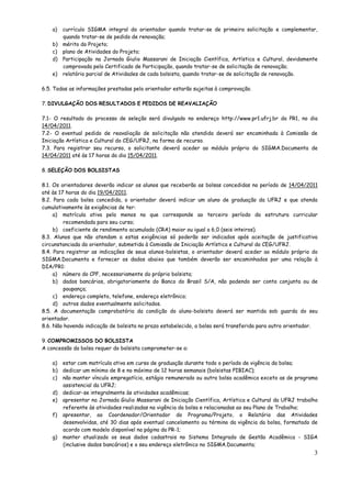 a) currículo SIGMA integral do orientador quando tratar-se de primeira solicitação e complementar,
       quando tratar-se de pedido de renovação;
    b) mérito do Projeto;
    c) plano de Atividades do Projeto;
    d) Participação na Jornada Giulio Massarani de Iniciação Científica, Artística e Cultural, devidamente
       comprovada pelo Certificado de Participação, quando tratar-se de solicitação de renovação;
    e) relatório parcial de Atividades de cada bolsista, quando tratar-se de solicitação de renovação.

6.5. Todas as informações prestadas pelo orientador estarão sujeitas à comprovação.

7. DIVULGAÇÃO DOS RESULTADOS E PEDIDOS DE REAVALIAÇÃO

7.1- O resultado do processo de seleção será divulgado no endereço http://www.pr1.ufrj.br da PR1, no dia
14/04/2011.
7.2- O eventual pedido de reavaliação de solicitação não atendida deverá ser encaminhada à Comissão de
Iniciação Artística e Cultural do CEG/UFRJ, na forma de recurso.
7.3. Para registrar seu recurso, o solicitante deverá aceder ao módulo próprio do SIGMA.Documenta de
14/04/2011 até às 17 horas do dia 15/04/2011.

8. SELEÇÃO DOS BOLSISTAS

8.1. Os orientadores deverão indicar os alunos que receberão as bolsas concedidas no período de 14/04/2011
até às 17 horas do dia 19/04/2011.
8.2. Para cada bolsa concedida, o orientador deverá indicar um aluno de graduação da UFRJ e que atenda
cumulativamente às exigências de ter:
     a) matrícula ativa pelo menos no que corresponde ao terceiro período da estrutura curricular
         recomendada para seu curso;
     b) coeficiente de rendimento acumulado (CRA) maior ou igual a 6,0 (seis inteiros).
8.3. Alunos que não atendam a estas exigências só poderão ser indicados após aceitação de justificativa
circunstanciada do orientador, submetida à Comissão de Iniciação Artística e Cultural do CEG/UFRJ.
8.4. Para registrar as indicações de seus alunos-bolsistas, o orientador deverá aceder ao módulo próprio do
SIGMA.Documenta e fornecer os dados abaixo que também deverão ser encaminhados por uma relação à
DIA/PR1:
     a) número do CPF, necessariamente do próprio bolsista;
     b) dados bancários, obrigatoriamente do Banco do Brasil S/A, não podendo ser conta conjunta ou de
         poupança;
     c) endereço completo, telefone, endereço eletrônico;
     d) outros dados eventualmente solicitados.
8.5. A documentação comprobatória da condição do aluno-bolsista deverá ser mantida sob guarda do seu
orientador.
8.6. Não havendo indicação de bolsista no prazo estabelecido, a bolsa será transferida para outro orientador.

9. COMPROMISSOS DO BOLSISTA
A concessão da bolsa requer do bolsista comprometer-se a:

    a) estar com matrícula ativa em curso de graduação durante todo o período de vigência da bolsa;
    b) dedicar um mínimo de 8 e no máximo de 12 horas semanais (bolsistas PIBIAC);
    c) não manter vínculo empregatício, estágio remunerado ou outra bolsa acadêmica exceto as de programa
       assistencial da UFRJ;
    d) dedicar-se integralmente às atividades acadêmicas;
    e) apresentar na Jornada Giulio Massarani de Iniciação Científica, Artística e Cultural da UFRJ trabalho
       referente às atividades realizadas na vigência da bolsa e relacionadas ao seu Plano de Trabalho;
    f) apresentar, ao Coordenador/Orientador do Programa/Projeto, o Relatório das Atividades
       desenvolvidas, até 30 dias após eventual cancelamento ou término da vigência da bolsa, formatado de
       acordo com modelo disponível na página da PR-1;
    g) manter atualizado os seus dados cadastrais no Sistema Integrado de Gestão Acadêmica - SIGA
       (inclusive dados bancários) e o seu endereço eletrônico no SIGMA.Documenta;
                                                                                                           3
 