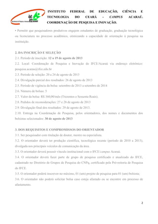 INSTITUTO FEDERAL DE EDUCAÇÃO, CIÊNCIA E
TECNOLOGIA DO CEARÁ - CAMPUS ACARAÚ.
COORDENAÇÃO DE PESQUISA E INOVAÇÃO.
2
• Permitir que pesquisadores produtivos engajem estudantes de graduação, graduação tecnológica
ou licenciatura no processo acadêmico, otimizando a capacidade de orientação à pesquisa na
instituição.
2. DA INSCRIÇÃO E SELEÇÃO
2.1. Período de inscrição: 12 a 19 de agosto de 2013
2.2. Local: Coordenação de Pesquisa e Inovação do IFCE/Acaraú via endereço eletrônico:
pesquisa.acarau@ifce.edu.br
2.3. Período de seleção: 20 a 24 de agosto de 2013
2.4. Divulgação parcial dos resultados: 26 de agosto de 2013
2.5. Período de vigência da bolsa: setembro de 2013 a setembro de 2014
2.6. Número de bolsas: 5
2.7. Valor da bolsa: R$ 360,00/mês (Trezentos e Sessenta Reais).
2.8. Pedidos de reconsiderações: 27 e 28 de agosto de 2013
2.9. Divulgação final dos resultados: 29 de agosto de 2013.
2.10. Entrega na Coordenação de Pesquisa, pelos orientadores, dos nomes e documentos dos
bolsistas selecionados: 30 de agosto de 2013
3. DOS REQUISITOS E COMPROMISSOS DO ORIENTADOR
3.1. Ser pesquisador com titulação de doutor, mestre ou especialista.
3.2. O orientador deverá ter produção científica, tecnológica recente (período de 2010 a 2013),
divulgada nos principais veículos de comunicação da área.
3.3. O orientador deverá possuir vínculo institucional com o IFCE/campus Acaraú.
3.4. O orientador deverá fazer parte de grupo de pesquisa certificado e atualizado do IFCE,
cadastrado no Diretório de Grupos de Pesquisa do CNPq, certificado pela Pró-reitoria de Pesquisa
do IFCE.
3.5. O orientador poderá inscrever no máximo, 01 (um) projeto de pesquisa para 01 (um) bolsista;
3.6. O orientador não poderá solicitar bolsa caso esteja afastado ou se encontre em processo de
afastamento.
 