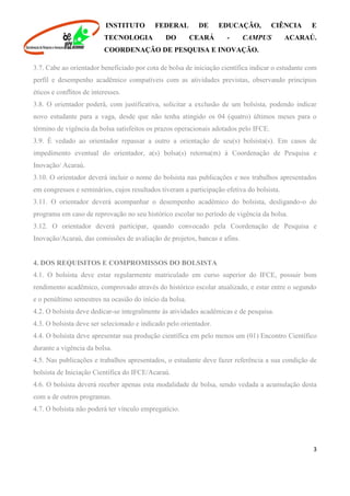 INSTITUTO FEDERAL DE EDUCAÇÃO, CIÊNCIA E
TECNOLOGIA DO CEARÁ - CAMPUS ACARAÚ.
COORDENAÇÃO DE PESQUISA E INOVAÇÃO.
3
3.7. Cabe ao orientador beneficiado por cota de bolsa de iniciação científica indicar o estudante com
perfil e desempenho acadêmico compatíveis com as atividades previstas, observando princípios
éticos e conflitos de interesses.
3.8. O orientador poderá, com justificativa, solicitar a exclusão de um bolsista, podendo indicar
novo estudante para a vaga, desde que não tenha atingido os 04 (quatro) últimos meses para o
término de vigência da bolsa satisfeitos os prazos operacionais adotados pelo IFCE.
3.9. É vedado ao orientador repassar a outro a orientação de seu(s) bolsista(s). Em casos de
impedimento eventual do orientador, a(s) bolsa(s) retorna(m) à Coordenação de Pesquisa e
Inovação/ Acaraú.
3.10. O orientador deverá incluir o nome do bolsista nas publicações e nos trabalhos apresentados
em congressos e seminários, cujos resultados tiveram a participação efetiva do bolsista.
3.11. O orientador deverá acompanhar o desempenho acadêmico do bolsista, desligando-o do
programa em caso de reprovação no seu histórico escolar no período de vigência da bolsa.
3.12. O orientador deverá participar, quando convocado pela Coordenação de Pesquisa e
Inovação/Acaraú, das comissões de avaliação de projetos, bancas e afins.
4. DOS REQUISITOS E COMPROMISSOS DO BOLSISTA
4.1. O bolsista deve estar regularmente matriculado em curso superior do IFCE, possuir bom
rendimento acadêmico, comprovado através do histórico escolar atualizado, e estar entre o segundo
e o penúltimo semestres na ocasião do início da bolsa.
4.2. O bolsista deve dedicar-se integralmente às atividades acadêmicas e de pesquisa.
4.3. O bolsista deve ser selecionado e indicado pelo orientador.
4.4. O bolsista deve apresentar sua produção científica em pelo menos um (01) Encontro Científico
durante a vigência da bolsa.
4.5. Nas publicações e trabalhos apresentados, o estudante deve fazer referência a sua condição de
bolsista de Iniciação Científica do IFCE/Acaraú.
4.6. O bolsista deverá receber apenas esta modalidade de bolsa, sendo vedada a acumulação desta
com a de outros programas.
4.7. O bolsista não poderá ter vínculo empregatício.
 
