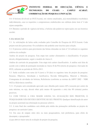 INSTITUTO FEDERAL DE EDUCAÇÃO, CIÊNCIA E
TECNOLOGIA DO CEARÁ - CAMPUS ACARAÚ.
COORDENAÇÃO DE PESQUISA E INOVAÇÃO.
4
4.8. O bolsista devolverá ao IFCE/Acaraú, em valores atualizados, a(s) mensalidade(s) recebida(s)
indevidamente, caso os requisitos e compromissos estabelecidos nos subitens deste item nº 4 não
sejam cumpridos.
4.9. Durante o período de vigência da bolsa, o bolsista não poderá ter reprovações em seu histórico
escolar.
5. DA SELEÇÃO
5.1. As solicitações de bolsa serão avaliadas pelo Conselho de Pesquisa do IFCE/Acaraú. Cada
projeto terá dois pareceristas. Os avaliadores não poderão estar inscritos para seleção.
5.2. O processo seletivo para provimento das bolsas elencadas no item nº 2.6 utilizará os seguintes
critérios de avaliação:
Análise do projeto de pesquisa. Esta etapa tem caráter eliminatório e classificatório. O projeto
deverá, obrigatoriamente, seguir o modelo do Anexo I;
Análise do currículo do pesquisador. Esta etapa terá caráter classificatório. A análise será feita de
acordo com a tabela de pontuação mostrada no Anexo II da Pró-reitoria de pesquisa e Inovação do
IFCE, referente ao período de 2010 a 2013.
5.3. Serão avaliados com notas de 0 (zero) a 10 (dez) os seguintes itens do projeto de pesquisa:
Resumo, Objetivos, Introdução e Justificativa, Revisão bibliográfica, Material e Métodos,
Cronograma de atividades do bolsista, Referências (conforme as normas da ABNT 2002 – NBR
6023) e Relevância científica.
5.3.1. O projeto será considerado aprovado caso obtenha pelo menos 60% (sessenta por cento) da
nota máxima, ou seja, deverá obter pelo menos 48 (quarenta e oito) dos 80 (oitenta) pontos
possíveis.
5.4. COM VISTAS A UMA MAIOR LISURA NA AVALIAÇÃO DOS PROJETOS, O
PESQUISADOR NÃO DEVERÁ IDENTIFICAR SEU PROJETO. Qualquer identificação do autor
no projeto acarretará sua eliminação no processo seletivo.
5.5. A nota final dos candidatos será obtida pela média das pontuações atribuídas ao projeto de
pesquisa e ao currículo Lattes.
5.6. Em caso de empate entre dois ou mais pesquisadores, terá preferência, para efeito de
desempate, o pesquisador:
a) que obtiver maior nota de avaliação do projeto de pesquisa;
 
